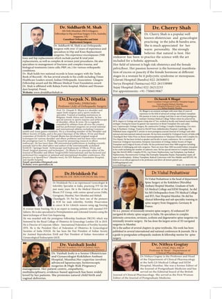 Dr. Cherry Shah is a popular well
known obstetrician and gynecologist
practicing in the juhu & bandra area.
She is much appreciated for her
warm personality. She strongly
believes that natural is best. Her
endeavor has been to practice the science with the art
included for a holistic approach.
-
stages in a woman be it polycystic syndrome or menopause.
Lilavati Hospital (Bandra) 022-26568051
Surya Hospital (Santacruz) 022-261538989
Sujay Hospital (Juhu) 022-26212233
For appointments: +91-7506019067
Dr Nithya Gogtay is the Professor and Head
of the Department of Clinical Pharmacology
at the Seth GS Medical College and KEM
Hospital, Mumbai. She was a former Editor of
the Journal of Postgraduate Medicine and has
served on the Editorial board of the British
Journal of Clinical Pharmacology. She served as the First Woman
Editor of the Journal of Postgraduate Medicine.
Dr. Siddharth M. Shah is an Orthopaedic
Surgeon with over 15 years of experience and
specializes in Hip and Knee Replacement
surgeries. His experience encompasses 2500
knee and hip replacements which include partial & total joint
replacements, as well as complex & revision joint procedures. He also
specialises in management of fractures and complex trauma, and
biological treatments (stem cells, PRP, etc.) for various orthopaedic
conditions.
Dr. Shah holds two national records in knee surgery with the ‘India
Book of Records’. He has several awards to his credit including Times
Healthcare Leaders award, Indian Orthopaedic Association- Glasgow
Fellowship award and the BBraun Medical Trust Foundation award.
-
dani hospital, Powai.
Website: www.drsiddharthshah.in
Dr. Siddharth M. Shah
Fellowships in Hip and Knee Surgery (USA, Australia,
Singapore, UK)
Consultant Orthopaedics and Joint
Replacement Surgeon
Dr. Vaishali Joshi is a Senior Obstetrician
and Gynaecologist Kokilaben Ambani
Hospital, Mumbai.Her expertise involves
advanced laparoscopy, hysteroscopic
surgeries & High-Risk Pregnancy
management. Her patient centric, empathetic,
multidisciplinary, evidence-based approach has been widely
loved by her patients. She promotes natural child birth and
vaginal deliveries.
Prof. Dr. Deepak N. Bhatia is a shoulder and
upper limb surgeon and a sports medicine
specialist. Trained at leading institutions in
Belgium, South Africa and Australia, he has
special interest in sports injuries and arthroscopy
of shoulder, elbow & wrist. He is regularly
consulted by athletes from all over the country
and has performed surgeries on several national
and international athletes including Common-
wealth and Asian games medalists. He is a founding member of the Shoulder and
Elbow Society of India, and is the past Chairman of the Elbow, Wrist and Hand
committee of ISAKOS. Dr Deepak Bhatia has developed original surgical
techniques for various shoulder and elbow problems and has been twice awarded
the prestigious Gary G. Poehling Award for pioneering research in elbow
journals and is the chief editor and author of the internationally acclaimed
ISAKOS / Springer book "Arthroscopy and Endoscopy of Elbow, Wrist, and
Hand: Surgical anatomy and techniques". Dr Bhatia is an associate editor of the
Journal of Shoulder and Elbow Surgery(JSES International) and has lectured and
performed live surgeries at national and international shoulder conferences. His
practice is at SportsDocs® (Bandra west), Sir HN Reliance Foundation Hospital,
and Apollo hospital.
Email: sportsdocs50@gmail.com
Website: www.sportsdocs.in
MS(Orth), DNB(Orth)
Professor (Adj) of Orthopaedic Surgery
Dr.Hrishikesh Pai
MD FRCOG (UK- HON) FCPS FICOG MSc (USA)
Dr Hrishikesh Pai is an experienced Gynecologist &
Infertility Specialist in India, practicing IVF for the
past many years. He is the Medical Director of the
Bloom IVF Group, with centres spread across Delhi,
Gurugram, Mumbai, Navi Mumbai and Mohali
Chandigarh. Dr Pai has been one of the pioneers
in ICSI for male infertility, Fertility Preservation
in cancer & for Lifestyle reasons using egg freezing
& ovarian tissue freezing. He is an expert in treating patients with repeated IVF
failures. He is also specialized in Preimplantation and Antenatal Genetics using the
latest technique of Next Gen Sequencing.
He was awarded with the prestigious Fellowship Eundeum FRCOG which was
bestowed by the Royal College of Obstetrics & Gynecology London UK in 2019.
IFFS. He is the President Elect of Federation of Obstetrics & Gynecological
Societies of India FOGSI. He has been the Past President of Indian Society
for Assisted Reproduction ISAR and Past President of Indian Association of
Gynaecological Endoscopists IAGE.
Dr.Suresh K Bhagat
Fortis Hospital Mulund, Mumbai
Lilavati Hospital & Research Centre, Mumbai
S. L. Raheja Hospital, Mumbai
Senior Consultant Urologist and Kidney Transplant Surgeon
Dr. Bhagat is an eminent urologist with more than 25 years of
His passion to train in urology took him to one of most prestigious
institute Christian Medical College Vellore where he achieved his
MCh. degree in Urology and spent a long stint of 7yrs, worked as faculty and trained many budding
urologist. During his tenure he gained vast experience in Renal Transplant (live and cadav-
eric), Laparoscopic Urologic Surgery, Re-constructive Urology, Complex Endourology, Uro-onco-
logy & Paediatric Urology. Trained in HoLEP from Addenbrookes Hospital, Cambridge, UK.
Published many original RCT articles in most prestigious journal (Journal of Urology) and other
national and international indexed journals. He has been awarded by Urological Society of India with
Chandigarh Best Video Prize on Renal Autotransplantation in Takayasu’s Disease with Complex Ex-
Vivo Repair. He has been invited as speaker and faculty in many conferences. He is a member of
American Urological Association, European Association of Urology, Indian Society of Organ
Transplant and Urolgical Society of India. He has performed more than 5000 surgeries including
to his credit including fair number of cadaveric ones. He has special interest in Complex Endouro-
logy like HoLEP, RIRS, Complex PCNL; Lap Donor Nephrectomy, Lap Pyeloplasty, Lap Radical
Nephrectomy; Reconstructive Urology like Exstrophy-Epispadias Repair, Hypospadias repair, all
types of urethroplasty ; Kidney Transplant, Radical Cystectomy with Neo-bladder and RPLND. He
believes in an ethical approach to his profession and above all utmost patient care.
drskbhagat@gmail.com
www.drskbhagat.com Mob: +91-9646350900
Dr.Vishal Peshattiwar
Dr.Vishal Peshattiwar is the head of department
Spine Surgery at the Kokilaben Dhirubhai
Ambani Hospital Mumbai. Graduate of Seth
GS Medical College and KEM Hospital, he did
his MS Orthopaedics from TN Medical College
and BYL Nair Hospital Mumbai. He did his
clinical fellowship and sub speciality training in
spine surgery from Singapore, Germany &
France.
He is a pioneer of minimally invasive spine surgery, AI enhanced 3D
navigated & robotic spine surgery in India. He specialises in complex
deformity correction, revisions, scoliosis and degenerative spine surgeries via
minimally invasive surgery. He has done the largest series of 3D navigated
surgeries in Mumbai.
He is the author of several chapters in spine textbooks. His work has been
published in several international and national conferences & journals. He is
a guide to postgradute orthopaedic students & fellowship mentor for spine
surgery.
 