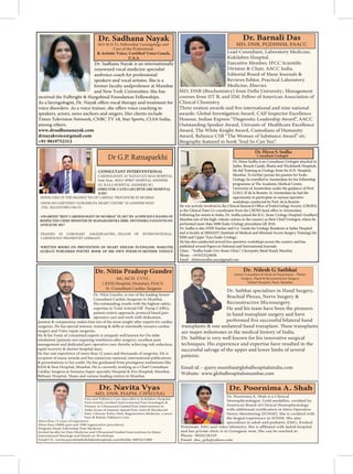 Pain and Palliative Care Specialist in Kokilaben Hospital-
Pioneer in Ultrasound Guided Pain Interventions in
India.Areas of Interest: Spinal Pain, Joint & Myofascial
Pain, Chronic Pelvic Pain, Regenerative Medicine, Cancer
Pain & Rehab, Palliative Care
More than 15 years of experience
Program Head, Fellowship Pain Medicine
Invited faculty for Pain Medicine and Ultrasound Guided Interventions ln Major
International Meetings and Hands on Workshops
Email I’d : navita.purohit@kokilabenhospitals.comMobile: 8003421888
Dr. Nitin Gundre, is one of the leading Senior
Consultant Cardiac Surgeons in Mumbai.
His outstanding results with the highest safety,
patient centric approach, protocol based peri-
operative care and work with dedication,
passion & compassion;
surgeries. He has special interest, training & skills in minimally invasive cardiac
surgery and Valve repair surgeries.
He & his Team of committed experts is uniquely well known for On table
management and dedicated peri-operative care; thereby achieving risk reduction,
rapid recovery & shorter hospital stays.
He has vast experience of more than 12 years and thousands of surgeries. He is
recipient of many awards and has numerous national, international publications
& presentations to his credit. He has graduated from prestigious institutions like
KEM & Sion Hospital, Mumbai. He is currently working as a Chief Consultant
Cardiac Surgeon at Somaiya Super-specialty Hospital & Zen Hospital, Mumbai;
Dr. Nitin Pradeep Gundre
MS, MCH- CVTS ,
( KEM Hospital, Mumbai), FIACS.
Sr. Consultant Cardiac Surgeon
Dr. Sadhana Nayak is an internationally
renowned vocal medicine specialist
andvoice coach for professional
speakers and vocal artistes. She is a
former faculty andprofessor at Mumbai
and New York Universities. She has
received the Fulbright & Hargobind Foundation Fellowships.
speakers, actors, news anchors and singers. Her clients include
Times Television Network, CNBC TV 18, Star Sports, CLSA India,
among others.
www.drsadhananayak.com
drnayakvoice@gmail.com
+91 9819752312
M.S (E.N.T), Fellowship ‘Laryngology and
Care of the Professional
U.S.A
_
Dr. Hiren Sodha is an Consultant Urologist attached to
Saifee, Breach Candy, Bhatia and Wockhardt Hospitals.
He did Training in Urology from Sir H.N. Hospital,
Mumbai. To further pursue his passion for Endo-
Urology, he travelled to Amsterdam for his Fellowship
University of Amsterdam under the guidance of Prof.
J.J.M.C.H de la Rosette. In Amsterdam he had the
opportunity to participate in various operative
workshops conducted by Prof. de la Rosette.
Following his return to India, Dr. Sodha joined the R.G. Stone Urology Hospital (Andheri),
Mumbai one of the high-volume centres in the country as their Chief Urologist, where he
performed more than 5000 Endo-Urology procedures till 2016.
Dr. Sodha is also DNB Teacher and Co- Guide for Urology Residents at Saifee Hospital
and is faculty at IMMAST (Institute of Medical and Minimal Access Surgery Training) for
RIRS and Upper Tract Endo-Urology.
He has also conducted several live operative workshops across the country and has
published several Papers in National and International Journals.
Clinic - “Sodha Endo-Uro-Stone Clinic”, Chowpatty Band Stand, Mumbai.
Phone - +919323224056
Email - drhirensodha.seuc@gmail.com
- CONSULTANT INTERVENTIONAL
Dr G.P. Ratnaparkhi
CARDIOLOGIST AT NANAVATI MAX HOSPITAL
Parle West . HOLY SPIRIT HOSPITAL ANDHERI
(E). B.S.E.S HOSPITAL ANDHERI (W).
- TRAINED IN CORONARY ANGIOPLASTIES... FELLOW OF INTERVENTIONAL
CARDIOLOGY FRANKFURT GERMANY
DOING ONE OF THE HIGHEST NO OF CARDIAC PROCEDURE IN MUMBAI
- DIRECTOR: CATH LAB CRITICARE HOSPITAL
JUHU
- OWNS ISO CERTIFIED "GURUKRUPA HEART CENTRE" IN ANDHERI WEST
(TEL: 26212525/9821156115)
- AWARDED "BEST CARDIOLOGIST OF MUMBAI" IN 2017 BY AUSPICIOUS HANDS OF
RESPECTED CHIEF MINISTER OF MAHARASHTRA SHRI. DEVENDRA FADANVIS ON
24TH JUNE 2017
- WRITTEN BOOKS ON PREVENTION OF HEART DISEASE IN ENGLISH, MARATHI,
GUJRATI PUBLISHED POETRY BOOK OF HIS OWN POEMS IN MOTHER TONGUE
Dr. Satbhai specializes in Hand Surgery,
Brachial Plexus, Nerve Surgery &
Reconstructive Microsurgery.
He and his team have been the pioneers
in hand transplant surgery and have
are major milestones in the medical history of India.
Dr. Satbhai is very well known for his innovative surgical
techniques. His experience and expertise have resulted in the
successful salvage of the upper and lower limbs of several
patients.
Email id – query.mumbai@globalhospitalsindia.com
Website- www.globalhospitalsmumbai.com
Dr. Nilesh G Satbhai
Senior Consultant & Head of Department - Plastic
Surgery, Hand & Reconstructive Surgery
Global Hospital, Parel, Mumbai
 