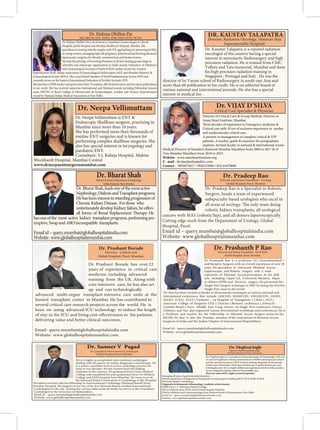 Dr. Kaustav Talapatra is a reputed radiation
oncologist of the country having a special
interest in stereotactic Radiosurgery and high
precision radiation. He is trained from CMC
Vellore and Tata memorial, Mumbai and done
his high precision radiation training in
Singapore , Portugal and Italy . He was the
director of Ist Varian school of Radiosurgery in south east Aisa and
more than 60 publication to his credit. He is on editorial board of
various national and international journals. He also has a special
interest in medical law .
Director, Radiation Oncology, Nanavati Max
Superspeciality Hospital)
Director of Critical Care & Group Medical Director at
Asian Heart Institute, Mumbai.
Critical care with 20 yrs of exclusive experience in cardiac
and cardiovascular critical care.
A pioneer in management of complex/ critical & VIP
patients. A teacher, guide & examiner for postgraduate
students. Invited faculty in national & international events.
Medical Director of Standard chartered Mumbai Marathon from 2004 to 2017 & of
Tata Mumbai Marathon from 2018 to 2023.
Website - www.asianheartinstitute.org
E - mail - drvijaydesilva@ahirc.com
Contact
Dr. Rishma Dhillon Pai
MD, FRCOG (UK- HON), DNB, DGO, FCPS, FICOG
Dr. Rishma Dhillon Pai is an honorary Consultant Gynaecologist at Lilavati
Hospital, Jaslok Hospital and Hinduja Healthcare Hospital, Mumbai. She
specializes in treating infertile couples with IVF, egg banking for preserving fertility
in young women, managing high risk pregnancy patients and performing advanced
She had the privilege of becoming President of all four leading gynaecological,
infertility and endoscopy organizations in India namely Federation of Obstetrics
and Gynaecological Societies of India FOGSI, Indian Society for Assisted
Reproduction ISAR, Indian Association of Gynaecological Endoscopists IAGE and Mumbai Obstetric &
Gynaecological Society MOGS. She is past Board Member of World Endometriosis Society WES and
currently serves on the board of International Federation of Fertility Societies IFFS.
She has been a DNB teacher and given more than 70 orations, 500 invited lectures and has many publications
to her credit. She has received numerous International and National awards including Fellowship honoris
causa FRCOG of Royal College of Obstetricians & Gynaecologists, London and Women Empowerment
Award by National Indian Medical Association at New Delhi.
Dr.BharatShah,leadsoneofthemostactive
Nephrology,DialysisandTransplantprograms.
Hehaskeeninterestinretardingprogressionof
ChronicKidneyDisease. Forthose who
hasoneofthe most active kidney transplantprograms,performingpre-
emptive,SwapandABOincompatible transplants.
Emailid–query.mumbai@globalhospitalsindia.com
Website-www.globalhospitalsmumbai.com
Dr. Bharat Shah
Director & Head of Department at Nephrology
Global Hospital, Parel, Mumbai
Dr. Pradeep Rao is a Specialist in Robotic
Surgery, heads a team of experienced
subspecialty based urologists who excel in
robotic kidney transplants, all urological
cancers with MAS (robotic/lap), and all donors laparoscopically.
Cutting edge work from the Department of Urology, Global
Hospital, Parel.
Email id – query.mumbai@globalhospitalsindia.com
Website- www.globalhospitalsmumbai.com
Dr. Pradeep Rao
Director and Senior Consultant - Urology
Global Hospital, Parel, Mumbai
Dr. Sameer V Pagad
He is a highly accomplished interventional cardiologist
dealing with all aspects of cardiac diagnostics and therapy. He
is a senior consultant now in active cardiology practice for
close to two decades. He has trained from the leading
institutes in the country. He graduated from Grant Medical
College and completed his post graduation from GS Medical
College and KEM hospital from Mumbai. He went on to do
Perambur and then did his fellowship in Interventional Cardiology (National Board) from
Cardiologists in the city. Among the various other posts he holds, he serves as the Consultant
Cardiologist to the Governor of Maharashtra.
Email id – query.mumbai@globalhospitalsindia.com
Website- www.globalhospitalsmumbai.com
Global Hospital, Parel, Mumbai
Dr. Meghraj Ingle
Dr. Meghraj Ingle is a Consultant Gastroenterologist & Hepatologist with over
10 years of experience. He has performed over 30,000 endoscopic procedures
and has special interests in ERCP, Enteral stenting, diagnostic & therapeutic
Cholangioscopy. He is a highly skilled and experienced doctor with a passion
for providing his patients with the best possible care.
Here are some of Dr. Ingle’s areas of expertise:
Managing all types of gastrointestinal disorders
Performing all types of diagnostic & therapeutic Gi endoscopies including ERCP, EUS, EMR, POEM
Pancreaticobiliary endotherapy
Diagnostic & therapeutic Edosonology Academic achievements:
MBBS from L.T. Municipal Medical College
MD in Medicine from INHS Asvini Naval Hospital, Mumbai
DNB in Medicine and Gastroenterology from National board of Examinations, New Delhi
Email id – query.mumbai@globalhospitalsindia.com
Website- www.globalhospitalsmumbai.com
DirectorClinicalGastroenterology
Global Hospital, Parel, Mumbai
Dr. Prashant Borade has over 22
years of experience in critical care
medicine, including advanced
training from the UK. Along with
core intensive care, he has also set
up and run technologically
advanced multi-organ transplant intensive care units at the
busiest transplant center in Mumbai. He has contributed to
several critical care research projects across the world. He is
keen on using advanced ICU technology to reduce the length
delivering value and better clinical outcomes.
Email- query.mumbai@globalhospitalsindia.com
Website- www.globalhospitalsmumbai.com
Dr. Prashant Borade
Director - Critical care
Global Hospital, Parel, Mumbai.
and Bariatric Surgeon with an overall experience of over 30
years. He specializes in Advanced Minimal Access -
Laparoscopic and Robotic Surgery with a wide
repertoire of Minimal Access procedures in his skill
sets, including Upper GI, Colorectal, Bariatric, Hepa-
Single Port cases in the world.
Dr. Rao has been invited as faculty to demonstrate techniques at various national and
international conferences that include ASICON, MASICON, AMASICON, IAGES,
SAGES (USA), ELSA ( Vietnam) , 1st Hospital of Guangzhou ( China ), ACS (
American College of Surgeons-USA ), Ossicon ( Bariatric conference ), Sobracil (
Curitiba-Brazil ), Euro - Middle East Cong (Paris), 1st Single Port conference Greece
(Athens), and has also organized various International workshops and conferences. He is
a Professor and teacher for the Fellowship in Minimal Access Surgery course by the
MUHS. Dr. Rao is also the Founder member of the Association of Minimal Access
Surgeons of India and the Indian Chapter of International Hepatobiliary
Email id – query.mumbai@globalhospitalsindia.com
Website- www.globalhospitalsmumbai.com
Dr. Prashanth P Rao
Director and Senior Consultant - GI & MAS
Global Hospital, Parel, Mumbai.
 