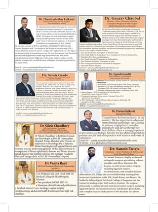 Dr. Jignesh Gandhi
Senior Consultant - General Surgeon
Global Hospital, Parel, Mumbai
Global Hospital, Mumbai (Robotic & Laparoscopic Surgeon)
Achievements :
1- Gold Medal in MS(General Surgery) 1998 ,Shivaji University
2- Recipient of P N Berry Fellowship for training in HPB & Liver
Transplant NHS UK at Royal Free Hospital 2008.
3- Diploma in Laparoscopic Surgery ,Strasbourg ,France 2009
4- Robotic Surgery – ATLAS training on Da Vinci Robot at
Roswell Park Cancer Centre, USA,2015
5- Component Separation Hernia course , Cleveland Clinic, USA
with Dr Yuri Novitsky 2016
6- FRCS (Edinburgh) - Fellow of Royal college of surgeons, Edinburgh, UK
7- Specialist in Robotic Surgery
Email id – query.mumbai@globalhospitalsindia.com
Website- www.globalhospitalsmumbai.com
Trained from the best institutes in the
country. He has expertise in advanced
interventional cardiology, specializing
in primary angioplasty / complex
angioplasty and device therapy for
heart failure. He is a strong proponent
patient care, he backs his practice with science and years of
experience.
Email id – query.mumbai@globalhospitalsindia.com
Website- www.globalhospitalsmumbai.com
Dr. Praveen Kulkarni
Senior Consultant -Cardiology
Global Hospital, Parel, Mumbai
Dr. Chandrashekhar Kulkarni brings to the fore a rich &
MCh CVTS from University of Mumbai. He has a rich
and coveted academic record of scoring Gold Medals in
MBBS , MS surgery and Mch cardiothoracic surgery.
Having trained in premier institutes of India, he has
Cardiothoracic transplantation in New Zealand.
He has been a pioneer of TOTAL ARTERIAL MINIMAL INVASIVE CABG
standard Internal mammary arteries. Complex valve replacement and valve repairs
have successfully performed double lung transplantation for both Indian
and International patients. High risk or redo cardiac surgeries and use of endo-
his expert hands.
Email id – query.mumbai@globalhospitalsindia.com
Website- www.globalhospitalsmumbai.com
Dr. Chandrashekhar Kulkarni
Senior Consultant -Heart and Lung Transplant
Global Hospital, Parel, Mumbai
He has done fellowship in Multiorgan Abdominal
Transplant surgery from Duke University, USA. He is a
Gold medalist in MS General Surgery and MCH in
Gastrointestinal surgery from All India institute of
Medical sciences, New Delhi. Fellowship in GI surgical
oncology from Tata Memorial hospital and Trained in
laproscopic liver surgery at Seoul National university
hospital and Samsung medical centre, South Korea. He has experience of over 1500
patients with Liver cirrhosis, acute liver failure. He is leading western India’s largest
liver transplant, intestine transplant and pancreas transplant program liver transplants.
1. First Auxiliary Liver Transplant in Western India.
2. First Adult dual lobe living donor liver transplant in Western Maharashtra.
3. Mumbai’s First Pancreas Transplant.
4. First Small Intestinal Transplant in Maharashtra
5. First Pediatric Intestinal Transplant in India.
6. First Living donor Intestinal transplant in Singapore.
7. Specialist Robotic Surgery.
Email id – query.mumbai@globalhospitalsindia.com
Website- www.globalhospitalsmumbai.com
Dr. Gaurav Chaubal
Director – Liver, Pancreas, Intestine
Transplant Program & HPB Surgery
Global Hospital, Parel, Mumbai
completing the MBBS from T N Medical college (Nair
Hospital Mumbai ). He completed the MD in
Respiratory medicine from Grant Medical College (Sir J
J Group of Hospitals; Mumbai University ) with an
Outstanding performance. Not only did he Receive
Diploma in Tuberculous Diseases with First rank but also
Received Merit award for topping in MD exam. Apart
from Special skills in Respiraroty Critical care; he is Trained in Diagnostic and
Bronchoscopy work. Has expertise in Non tuberculous and Tuberculous (MDR /
XDR TB etc) Respiratory infectious diseases. Developing Pulmonary Rehabilitation
Program at Global Hospital, Parel. He also leads the Lung transplant program at
Global Hospital, Parel, Mumbai
Email id – query.mumbai@globalhospitalsindia.com
Website- www.globalhospitalsmumbai.com
Dr. Samir Garde
Director - Pulmonology, Interventional Pulmonology
and Lung Transplant
Global Hospital, Parel, Mumbai
Dr. Sanesh Tuteja is a highly acclaimed
orthopedic surgeon specializing in knee,
shoulder, and elbow disorders. He
focuses on joint preservation surgery,
including ligament repairs,
reconstructions, and complex fracture-
dislocations. Dr. Tuteja has received fellowship training from
renowned institutions in the UK, South Korea, and France. He
holds the Fellowship of the Royal College of Surgeons and has
trained in leading upper limb units in London. His surgical
philosophy is centred around joint.preservation surgery, including
ligament repairs and reconstructions, stabilization procedures,
and complex fracture-dislocations of the shoulder and elbow
joints.
Dr. Sanesh Tuteja
Consultant – Sports Medicine & Arthroscopy
Fortis Hospital, Mulund
Dr Nilesh Chaudhary is Full time Consul-
tant Neurologist at Dr L H Hiranandani
Hospital, Powai, Mumbai with 10 years of
experience in Neurology. He is dynamic
Stroke Neurologist with special interest and
expertise in acute stroke management. He has also expertise in
management of Neuro-ophthalmic diseases and Neuro-immno-
logical diseases like multiple sclerosis. He manages Headache
clinic and Vertigo clinic at Dr L H Hiranandani Hospital.
Dr Nilesh Chaudhary
Full-Time Consultant Neurologist
MBBS, DNB Medicine, DNB Neurology
Dr L H Hiranandani Hospital, Powai, Mumbai.
• Ex-Professor and Unit Head, Seth GS
Medical College & KEM Hospital,
Mumbai.
• Past president, MOGS 2017-18.
• Numerous clinical trials and publications.
• Fields of interest : Gyn. oncology, vaginal surgery
urogynecology, adolescent health & contraception, high risk
obstetric.
Dr Vanita Raut
MD, DGO
Full-Time Consultant Obstetrics & Gynaecologist
Dr L H Hiranandani Hospital, Powai, Mumbai
 