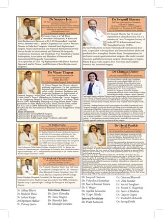 Dr Sanjeev Jain is a Full Time
Consultant Orthopaedic & Knee and
Joint Replacement Surgeon at Dr L H Hiranandani Hospital,
Powai, Mumbai with 31 years of Experience in Clinical Practice.
Pioneer in India for Computer Assisted Joint Replacement
Surgery. Many International and National Publications Invited
him as faculty in International and National Orthopaedic
Conferences, Seminars and Workshop. Vice President of Indian
Arthroplasty Association and Members of National and
International Orthopaedic Associations.
He is specialist in Total Hip Replacement with Direct Anterior
Approach and in Primary and Revision of Joint Replacement
Surgeries.
Dr Sanjeev Jain
Full Time Consultant Orthopaedic & Knee and
Joint Replacement Surgeon
Fellowship in Knee Reconstruction & Sports Medicine
M.Ch Orth(UK), M.S. Orth, FASIF(Germany) (USA)
Fellowship in Adult Reconstruction &
Joint Replacement (USA)
Dr L H Hiranandani Hospital, Powai, Mumbai. Dr Swapnil Sharma has 15 years of
experience in clinical practice. He is a
member of Liver Transplant Society of
India (LTSI) & International Liver
Transplant Society (ILTS).
He has Publications in many National and International Jour-
nals. A specialist in living donor and deceased donor adult and
paediatric liver transplant. Besides Liver Transplantation, he
performs complex gastrointestinal surgeries like multi-visceral
resection, portal hypertension surgery (shunt surgery), hepato-
biliary & pancreatic surgery, liver resections and complex
stomach and intestinal surgery.
Dr Swapnil Sharma
MS (General Surgery), DNB (GI Surgery)
Fellowship Liver Transplant & HPB Surgery
Full-Time Consultant Liver Transplant,
HPB and GI Surgeon
Dr L H Hiranandani Hospital, Powai, Mumbai.
graduate experience. He has numerous
national and international publications
to his credit. Assistant Professor and
Associate Professor in department of
General Surgery; Seth GSMC and KEM Hospital for 10 years
(1999-2009). Clinical fellowship in Endoscopic Hernia Surgery
at Sir Gangaram Hospital, New Delhi under Dr. Pradeep Chow-
bey in 2005. Fellowship Training in Living Donor Liver Trans-
plantation at Asan Medical Center, Seoul, South Korea, under
Dr. S.G. Lee in 2008. Fellowship Minimal Access Surgery
(FMAS) by the Association of Minimal Access Surgeons of India
(AMASI).
Areas of interest:
Laparoscopic General & GI Surgery
Laparoscopic & open hernia surgery
Laparoscopic Solid organ surgery (spleen, adrenals)
Full-Time Consultant General &
Laparoscopic Surgeon
MBBS, MS, DNB
Dr L H Hiranandani Hospital, Powai, Mumbai
Dr Chitwan Dubey is a Full Time Consultant
Obstetrics & Gynaecologist MBBS, MS Dr L H
Hiranandani Hospital, Powai, Mumbai, India.
MBBS from the prestigious KGMC, Lucknow &
Masters from GMC & Sir J J Group of Hospitals,
Mumbai & has 18+ Years of experience.
Worked as a Registrar at Bombay Hospital.
Subsequently went on to join Grant Medical College
has trained many practicing Obstetrics and Gynaecologist. Also participated in quite
a few Clinical Trials and research. Has trained and worked in Gynec Laparoscopy,
basic and advanced procedures from 2006 till 2010, operating across hospitals in
Mumbai, namely Bombay Hospital, Breach Candy Hospital, Saifee Hospital, BARC,
Fortis etc.
Has been a leading Obstetrics and Gynaecologist at Sevenhills Hospital and Surya
Hospital, Mumbai, over the last decade with a huge practice dealing with the most
challenging of High Risk Pregnancies and Laparoscopic surgeries, with excellent
outcomes in all. Also operated quite a few international patients travelling to India
for gynec laparoscopy procedures. She has won the prestigious C. L. Jhaveri award of
FOGSI for her research on Modi-ed Wertheim’s Technique for cancer cervix, and
also an RCOG award for “A rare successful outcome in pregnancy an Eisenmengers
friendly approach makes her very dear to all her patients.
Dr Hetal Parekh has been working as Full
Centre for Human Reproduction, Dr L H
Hiranandani Hospital, Powai, Mumbai since
15 years.
She has been providing dedicated services in
the area of Women’s health, her specialty being
the management of infertility. Her approach
towards infertile couples is a holistic approach with a personalized touch
that involves in depth consultation, counselling and patient wellbeing. She is
dedicated to go the root cause of the problem and treating it appropriately
cycle based approach.
Her aim is to make “HAPPY FAMILIES OUT OF COUPLES”. She has
worked with thousands of infertile couples not only in India but from all
over the globe & managed them with IUI, IVF/ICSI cycles, Donor egg
Programs & surrogacy. She is committed to provide the couples with the
caring environment.
fertility care. She has also presented many papers on infertility in various
conferences and has received many prizes for the same. A recent research
Human Reproduction, Dr L H Hiranandani Hospital, Powai, is one of the
ovary, and PRP of the uterus with very good success rates.
Dr Hetal Parikh
M.D, D.N.B.E
Dr L H Hiranandani Hospital, Powai, Mumbai
Dr Prakash Chandra Shetty is a Full time
Consultant Urologist at Dr L H Hiranan-
dani Hospital, Powai, Mumbai. Since 18
years. He has completed DNB Urology
from Hinduja Hospital, Mumbai. He has special interest in
Minimal Invasive Endo urology procedure like RIRS, Miniperc,
Bipolar turp, Laparoscopic Urology for benign & Ma-lignant
disease
Dr Rakhee Sahu has 20 years of clinical experience
worked at Nowrosjee Wadia Hospital, KEM
Hospital Mumbai as Assistant Professor and later
as Associate Professor (2003-2012). She completed
her MBBS form Grant Medical College, Sir J. J
Hospitals, Mumbai in 1999 and Post Graduation
from Lokmanya Tilak Medical College, Mumbai in 2002. Dr. Rakhee has
trained in Laparoscopy and Hysteroscopy at Germany, Kiel School of Gynaeco-
logical Endoscopy ( 2012), and Operative Hysteroscopy by Dr. Osama Shawki-
B’ronze Hegar (Germany) (2016).
Dr. Abhay Bhave
Dr. Mukesh Desai
Dr. Ashay Karpe
Dr.Dipanjan Haldar
Dr. Vistasp Antia
Infectious Disease
Dr. Zarir Udwadia
Dr. Tanu Singhal
Dr. Shantilal Jain
Dr. Jehangir Sorabjee
Dr. Swapnil Gautam
Dr. Vidyullata Koparkar
Dr. Neeraj Kumar Tulara
Dr. S. Wagle
Dr. Ayesha Sunawala
Dr. Trupti Gilada
Internal Medicine
Dr. Pratit Samdani
Dr. Gautam Bhansali
Dr. Uma Sundar
Dr. Snehal Sanghavi
Dr. Vasant C. Nagvekar
Dr. Preeti Chhabria
Dr. Gaurav Gupta
Dr. Vaishali Lokhande
Dr. Suyog Doshi
 