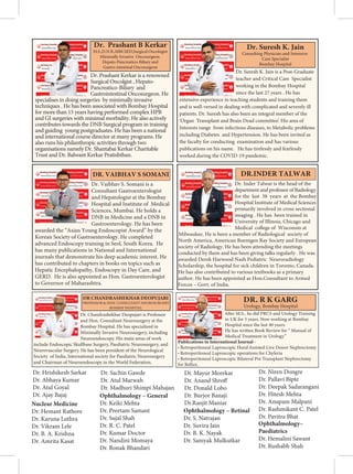 Dr. Chandrashekhar Deopujari is Professor
and Hon. Consultant Neurosurgery at the
Bombay Hospital. He has specialized in
Minimally Invasive Neurosurgery, including
Neuroendoscopy. His main areas of work
include Endoscopic Skullbase Surgery, Paediatric Neurosurgery, and
Neurovascular Surgery. He has been president of the Neurological
Society of India, International society for Paediatric Neurosurgery
and Chairman of Neuroendoscopy in the World Federation.
        
   

Dr. Prashant B Kerkar
M.S.,D.N.B.,MRCSED,Surgical Oncologist
Minimally Invasive Oncosurgeon.
Hepato-Pancreatico-Biliary and
Gastro-intestinal Oncosurgeon
Dr. Prashant Kerkar is a renowned
Surgical Oncolgist , Hepato-
Pancreatico-Biliary and
Gastrointestinal Oncosurgeon. He
specialises in doing surgeries by minimally invasive
techniques . He has been associated with Bombay Hospital
for more than 15 years having performed complex HPB
and GI surgeries with minimal morbidity. He also actively
contributes towards the DNB Surgical program in training
and guiding young postgraduates. He has been a national
and international course director at many programs. He
also runs his philanthropic activities through two
organisations namely Dr. Shantabai Kerkar Charitable
Trust and Dr. Balwant Kerkar Pratishthan.
Dr. Suresh K. Jain is a Post-Graduate
teacher and Critical Care Specialist
working in the Bombay Hospital
since the last 27 years . He has
extensive experience in teaching students and training them
and is well-versed in dealing with complicated and severely ill
patients. Dr. Suresh has also been an integral member of the
‘Organ Transplant and Brain Dead committee’. His area of
Interests range from infectious diseases, to Metabolic problems
including Diabetes and Hypertension. He has been invited as
the faculty for conducting examination and has various
publications on his name. He has tirelessly and fearlessly
worked during the COVID-19 pandemic.
Dr. Suresh K. Jain
Consulting Physician and Intensive
Care Specialist
Bombay Hospital
Dr. Vaibhav S. Somani is a
Consultant Gastroenterologist
and Hepatologist at the Bombay
Hospital and Institute of Medical
Sciences, Mumbai. He holds a
DNB in Medicine and a DNB in
Gastroenterology. He has been
awarded the “Asian Young Endoscopist Award” by the
Korean Society of Gastroenterology. He completed
advanced Endoscopy training in Seol, South Korea. He
has many publications in National and International
journals that demonstrate his deep academic interest. He
has contributed to chapters in books on topics such as
Hepatic Encephalopathy, Endoscopy in Day Care, and
GERD. He is also appointed as Hon. Gastroenterologist
to Governor of Maharashtra.
DR. VAIBHAV S SOMANI
Dr. Inder Talwar is the head of the
department and professor of Radiology
for the last 38 years at the Bombay
Hospital Institute of Medical Sciences
primarily involved in cross sectional
imaging . He has been trained in
University of Illinois, Chicago and
Medical college of Wisconsin at
Milwaukee. He is been a member of Radiological society of
North America, American Roentgen Ray Society and European
society of Radiology. He has been attending the meetings
conducted by them and has been giving talks regularly . He was
awarded Derek Harwood Nash Pediatric Neuroradiology
Scholarship, the hospital for sick children in Toronto, Canada.
He has also contributed to various textbooks as a primary
author. He has been appointed as Hon.Consultant to Armed
Forces – Govt. of India.
DR.INDER TALWAR
­€‚‚ ‚  
 ƒ„  ††‡
ˆ€‰Š 
€†‡ ‹†„Œ„
‚ˆ  Ž
       
• ˆˆ ‚ ‚‹ €ˆ
• ˆˆ„€ 
• ˆˆ€ˆ 
„ ‘’

   
Dr. Hrishikesh Sarkar
Dr. Abhaya Kumar
Dr. Atul Goyal
Dr. Ajay Bajaj
Nuclear Medicine
Dr. Hemant Rathore
Dr. Karuna Luthra
Dr. Vikram Lele
Dr. B. A. Krishna
Dr. Amrita Kasat
Dr. Sachin Gawde
Dr. Atul Marwah
Dr. Madhuri Shimpi Mahajan
Ophthalmology – General
Dr. Keiki Mehta
Dr. Preetam Samant
Dr. Sujal Shah
Dr. R. C. Patel
Dr. Kumar Doctor
Dr. Nandini Momaya
Dr. Ronak Bhandari
Dr. Mayur Morekar
Dr. Anand Shroff
Dr. Donald Lobo
Dr. Burjor Banaji
Dr.Ranjit Maniar
Ophthalmology – Retinal
Dr. S. Natrajan
Dr. Suvira Jain
Dr. B. K. Nayak
Dr. Samyak Mulkutkar
Dr. Niren Dongre
Dr. Pallavi Bipte
Dr. Deepak Sadarangani
Dr. Hitesh Mehta
Dr. Anupam Malpani
Dr. Rashmikant C. Patel
Dr. Pavitra Bhat
Ophthalmology–
Paediatrics
Dr. Hemalini Sawant
Dr. Rushabh Shah
 