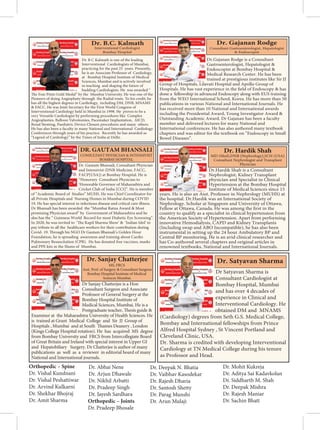 Dr. B C Kalmath is one of the leading
Interventional Cardiologists of Mumbai,
practicing for the past 25 years. Presently,
he is an Associate Professor of Cardiology,
at Bombay Hospital Institute of Medical
Sciences, Mumbai and is actively involved
in teaching and shaping the future of
budding Cardiologists. He was awarded “
The Ivan Pinto Gold Medal” by the Mumbai University. He was one of the
Pioneers of doing Angioplasty through the Radial route. To his credit, he
has all the highest degrees in Cardiology, including DM, DNB, MNAMS
 FACC. He was Joint Secretary for the First World Congress of
Interventional Cardiology held in Mumbai in 1998. He proves to be a
very Versatile Cardiologist by performing procedures like Complex
Angioplasties, Balloon Valvotomies, Pacemaker Implantation, AICD,
Renal Stenting, Paediatric Device Closure procedures and many others.
He has also been a faculty in many National and International Cardiology
Conferences through years of his practice. Recently he has awarded as
“Legend of Cardiology” by the Times of India at Delhi.
Dr. B.C. Kalmath
Interventional Cardiologist
Bombay Hospital
 
‚ˆ
Dr.Gajanan Rodge is a Consultant
Gastroenterologist, Hepatologist 
Endoscopist at Bombay Hospital 
Medical Research Center. He has been
trained at prestigious institutes like Sir JJ
Group of Hospitals, Lilavati Hospital and Apollo Group of
Hospitals. He has vast experience in the field of Endoscopy  has
done a fellowship in advanced Endoscopy along with EUS training
from the WEO International School, Korea. He has more than 50
publications in various National and International Journals. He
has received more than 10 National and International awards
including the Presidential Award, Young Investigator Award 
Outstanding Academic Award. Dr Gajanan has been a faculty
member and delivered lectures for many National and
International conferences. He has also authored many textbook
chapters and was editor for the textbook on “Endoscopy in Small
Bowel Diseases”.
Dr. Gajanan Rodge
    Ÿ
   
Dr. Gautam Bhansali, Consultant Physician
and Intensivist (DNB Medicine, FACC,
FACP[USA]) at Bombay Hospital. He is
“Honorary Consultant Physician to
‘Honorable Governor of Maharashtra and
Cricket Club of India [CCI]”. He is member
of “Academic Board of Studies” MUHS. He was Chief Coordinator for
all Private Hospitals and Nursing Homes in Mumbai during COVID
19. He has special interest in infectious disease and critical care illness.
Dr Bhansali has been awarded the “Mumbai Ratna Award  Most
promising Physician award” by Government of Maharashtra and he
also has the “ Guinness World Record for most Diabetic Eye Screening”.
In 2020, he was invited to ‘The Kapil Sharma Show’  ‘Indian Idol’ to
pay tribute to all the healthcare workers for their contribution during
Covid- 19. Through his NGO Dr Gautam Bhansali’s Golden Hour
Foundation, he is spreading awareness and training about Cardio
Pulmonary Resuscitation (CPR). He has donated free vaccines, masks
and PPE kits in the Slums of Mumbai.
DR. GAUTAM BHANSALI
 ™‚ž ™€ ž ™  ž
€‚
€ ˆ
Dr.Hardik Shah is a Consultant
Nephrologist, Kidney Transplant
physician and Specialist in Clinical
Hypertension at the Bombay Hospital
Institute of Medical Sciences since 15
years. He is also an Asst. Professor in Nephrology (MUHS) at
the hospital. Dr.Hardik was an International Society of
Nephrology. Scholar at Singapore and University of Ottawa,
Fellow at Ottawa, Canada. He was among the first in the
country to qualify as a specialist in clinical hypertension from
the American Society of Hypertension. Apart from performing
innovative Hemodialysis, CAPD and Kidney Transplants
(Including swap and ABO Incompatible), he has also been
instrumental in setting up the 24 hour Ambulatory BP and
Central BP monitoring. He is an avid clinical researcher and
has Co-authored several chapters and original articles in
renowned textbooks, National and International Journals.
Dr. Hardik Shah
Dr Sanjay Chatterjee is a Hon
Consultant Surgeon and Associate
Professor of General Surgery at the
Bombay Hospital Institute of
Medical Sciences, Mumbai. He is a
Postgraduate teacher, Thesis guide 
Examiner at the Maharashtra University of Health Sciences. He
is trained at Grant Medical College and Sir JJ Group of
Hospitals , Mumbai and at South Thames Deanery , London
(Kings College Hospital rotation). He has acquired MS degree
from Bombay University and FRCS from Intercollegiate Board
of Great Britain and Ireland with special interest in Upper GI
and Hepatobiliary Surgery. Dr Chatterjee is author of many
publications as well as a reviewer in editorial board of many
National and International journals.
Dr. Sanjay Chatterjee
MS, FRCS
Asst. Prof. of Surgery  Consultant Surgeon
Bombay Hospital Institute of Medical
Sciences Mumbai.
Dr Satyavan Sharma is
Consultant Cardiologist at
Bombay Hospital, Mumbai
and has over 4 decades of
experience in Clinical and
Interventional Cardiology. He
obtained DM and MNAMS
(Cardiology) degrees from Seth G.S. Medical College,
Bombay and International fellowships from Prince
Alfred Hospital Sydney , St Vincent Portland and
Cleveland Clinic, USA.
Dr. Sharma is credited with developing Interventional
Cardiology at TN Medical College during his tenure
as Professor and Head.
Dr. Satyavan Sharma
Orthopedic – Spine
Dr. Vishal Kundnani
Dr. Vishal Peshattiwar
Dr. Arvind Kulkarni
Dr. Shekhar Bhojraj
Dr. Amit Sharma
Dr. Abhai Nene
Dr. Arjun Dhawale
Dr. Nikhil Arbatti
Dr. Pradeep Singh
Dr. Jayesh Sardhara
Orthopedic – Joints
Dr. Pradeep Bhosale
Dr. Deepak N. Bhatia
Dr. Vaibhav Kasodekar
Dr. Rajesh Dharia
Dr. Santosh Shetty
Dr. Parag Munshi
Dr. Arun Mulaji
Dr. Mohit Kukreja
Dr. Aditya Sai Kadavkolan
Dr. Siddharth M. Shah
Dr. Deepak Mishra
Dr. Rajesh Maniar
Dr. Sachin Bhatt
 