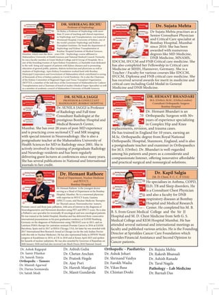 Dr Bichu, a Professor of Nephrology with more
than 25 years of teaching and clinical experience
in Nephrology and Transplantation, was trained at
Westmead Hospital, University of Sydney, one of
the world’s premier Nephrology and Kidney
Transplant Institutes. He heads the department of
Nephrology and Kidney Transplantation at
Bombay Hospital Institute of Medical Sciences,
Maharashtra University of Health Sciences and National Medical Council. Formerly,
he was a faculty member at Grant Medical College and JJ Group of Hospitals. He is
one of the founding trustees of Apex Kidney Foundation, a Charitable trust dedicated
to the well- being and support of patients with kidney diseases and to promoting
education of general public, patients, dialysis technicians and physicians as well as
students of Nephrology. Apex Kidney Foundation worked hard with Bombay
Municipal Corporation and Government of Maharashtra which contributed to saving
of thousands of lives of kidney patients in Covid Pandemic. He is also the Chairman
of the Kidney Committee of Regional Organ and Tissue Transplant Organisation
(ROTTO), a member of the task force of the Government of Maharashtra for Cadaver
Transplantation and a Chairman of board of studies (Medical Super-Speciality) as well
as a member of academic council of Maharashtra University of Health Sciences.
DR. SHRIRANG BICHU
Professor of Nephrology
Dr Sujata Mehta practises as a
Senior Consultant Physician
and Critical Care specialist at
Bombay Hospital. Mumbai
since 2010. She has been
awarded with numerous
degrees like MD Medicine,
DNB Medicine, MNAMS,
IDCCM, IFCCM and FNB Critical care medicine. She
has also completed her Fellowship in Critical care
Medicine at MHH, Hannover, Germany. She is a
Teacher / Faculty for various courses like IDCCM,
IFCCM, Diploma and FNB critical care medicine. She
has received several awards for merit in medicine and
critical care including Gold Medal in General
Medicine and DNB Medicine.
Dr. Sujata Mehta
Dr. SUNILA JAGGI is Professor
of Radiology and Full time
Consultant Radiologist at the
prestigious Bombay Hospital and
Medical Research Center,
Mumbai. She has over 28 years of post-MD experience
and is practicing cross sectional CT and MR imaging
with special interest in Neuroradiology. She is also a
postgraduate teacher at the Maharashtra University of
Health Sciences for MD in Radiology since 2001. She is
actively involved in the training of postgraduate Radiology
and Neurology residents and has been regularly
delivering guest lectures at conferences since many years.
She has several publications in National and International
journals to her credit.
DR. SUNILA JAGGI
PROFESSOR  CONSULTANT
RADIOLOGIST, BOMBAY HOSPITAL
Dr. Hemant Bhandari is an
Orthopaedic Surgeon with 30+
years of experience specializing
in Complex Hip and Knee
replacements, revision, and trauma cases.
He has trained in England for 10 years, earning an
M.Sc. Orthopaedic degree from Royal National
Orthopaedic Hospital, Stanmore, England, and is also
a postgraduate teacher and examiner in Orthopaedics
for M.S. (Ortho). Dr. Bhandari is well-regarded
among his patients and peers as a considerate and
and practical surgical and nonsurgical solutions.
DR. HEMANT BHANDARI
Dr. Hemant Rathore is the youngest doctor
serving as a Head of Department at the Bombay
Hospital, Mumbai. He is a renowned physician
with expertise in PET/CT Scans, Gamma
Prostate cancer and Bone pain palliation, with area of interest in the diagnosis of
Neurodegenerative and Movement disorders using PET and SPECT scans. He is also
a Palliative care specialist for terminally ill oncological and non-oncological patients.
He was trained at the Jaslok Hospital, Mumbai and has delivered three consecutive
international presentations in his post graduation residency at EANM Hamburg,
Germany on the diagnosis of Parkinsonism using TRODAT scan in 2015, and on
Lutetium PSMA therapy for castration resistant Prostate Cancer in 2016 at EANM
Barcelona, Spain and in 2017 at RSNA Chicago, USA, for latter he was awarded with
2017 International Best Research Award at Chicago (so far the only Indian Doctor
with this title in Nuclear Medicine). He has also represented India in IPPNW World
congress at Kazakhstan in 2014, at UK in 2018 and at Kenya April 2023 and spoken
for hazards of nuclear radiations. He was also awarded by Governor of Rajasthan on
26th January 2020 and had also received Late Murli Deora 2018 National Award.
Dr. Hemant Rathore
Head of Department, Nuclear Medicine
and PET/CT,
Bombay Hospital
He specialises in Asthma, COPD,
ILD, TB and Sleep disorders. He
is a Consultant Chest Physician
and also a faculty for DNB
respiratory diseases at Bombay
Hospital and Medical Research
Center. He completed his M. B.
B. S. from Grant Medical College and the Sir JJ
Hospital and M. D. Chest Medicine from Seth G. S.
Medical College and KEM Hospital Mumbai. He has
attended several national and international meetings as
faculty and published various articles. He is the Founding
Director at Sprinkles Cancer Care Foundation which
provides Financial Assistance and Second Opinion to
Cancer patients.
Dr. Kapil Salgia
Dr. Ashok Rajgopal
Dr. Samir Pilankar
Dr. Sanesh Tuteja
Orthopedic – Tumors
Dr. Manish Agarwal
Dr. Darius Soonawala
Dr. Satish Modi
Dr. Ashish Gulia
Dr. Chetan Anchan
Dr. Prateek Hegde
Dr. Ajay Puri
Dr. Haresh Manglani
Dr. Manit Gundavda
Orthopedic – Paediatrics
Dr. Ashok Johari
Dr. Shrinand Vaidya
Dr. Farokh Wadia
Dr. Vikas Basa
Dr. Chintan Doshi
Dr. Rujuta Mehta
Dr. Rakesh Bhansali
Dr. Ashish Ranade
Dr. Taral Nagda
Pathology – Lab Medicine
Dr. Barnali Das
 