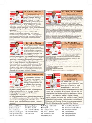    
   
Dr. Mukund G. Andankar, Consultant
Urologist at Bombay Hospital in
Mumbai is also Professor and Head,
Dept of Urology at B.Y.L. Nair
Charitable Hospital, Mumbai Central.
He is a recognized teacher of the
University of Mumbai for M. Ch. (Urology) and guides two
students every year at Topiwala National Medical College.
Although he practises all aspects of Urology; his special interests
are LASER in Urology, Stone Disease, Uro- Oncology and
Laparoscopy.
He has trained in reputed institutes in USA and UK as a
recipient of “International Fellowships” such as Société
Internationale D’ Urologie’ (SIU), Indian American Urology
Association and Singapore Urology Association. He has more
than 25 publications to his credit in reputed International
Journals.
DR. MUKUND G ANDANKAR
Dr Nirav Mehta is a Senior Consultant
Brain and Spine Neurosurgeon at
Bombay Hospital, Mumbai since 2010.
He has completed his training from
Mumbai University under the guidance
of the legendary Neurosurgeon, Late
Prof. Dr S N Bhagwati. After
completion of his training in 2008 he was awarded an opportunity
to work with one of the leading Neurosurgeons of the world, Prof
Madjd Samii at International Neurosurgery Institute, Hannover,
Germany. He completed his Fellowship in advanced Neurosurgery
there. He further enhanced his skills by visiting leading
Neurosurgery Centers in France, Finland, Australia and China.
These centers trained him in Microsurgery, Neuro-Endoscopy,
Navigation Guided Surgery, Awake Surgery, Minimally Invasive
Spine Surgery, Advanced Neurosurgery, Microvascular Surgery,
Functional and Pain Surgery and Neuro-Oncology.
Dr. Nirav Mehta
Dr. Nupur Kapoor Nerurkar is an
ENT surgeon who graduated from
KEM Hospital with a first rank.
She is practicing exclusively as a
Laryngologist and is currently
heading the Bombay Hospital
Voice  Swallowing Center.
She is past President of Association of Phonosurgeons of
India, only Indian fellow of the American Broncho-
Esophagological Association and the American
Laryngological Association.
Dr. Nupur is focused in benign and malignant surgeries of
the vocal folds, management of the professional and singing
voice and Neurolaryngology. She is founding Board
member of the “International Association of TransVoice
Surgeons”.
Dr. Nupur Kapoor Nerurkar
 ¡     
   
Dr M R Thatte is HOD Plastic and Hand Surgery
in Bombay Hospital and also a teacher in Plastic
Surgery for the Dr NB Plastic Surgery programme
at Bombay Hospital. He qualified as MCh Plastic
Surgery from Bombay University in 1986 and his
medical education was in the Seth GS Medical
College followed by the Lokmanya Tilak
Municipal Medical college, both in Mumbai. He trained abroad in Edinburgh and
University College London for approximately 2 years before his return to India. His
main interest currently is Surgery of Hand and Brachial plexus surgery in both
adults and children as well as peripheral nerve reconstruction. He has particular
expertise in congenital hand surgery including Radial Dysplasia and Pollicisation.
He is a founder member of the Brachial Plexus surgery group of India and its past
President. He has been a President of 5 National bodies including Hand Surgery,
Plastic Surgery, Cleft surgery, and Peripheral nerve surgery. He is the only Indian to be
elected to the exclusive Sunderland Society which deals with Clinical Neurosciences
and an active member of the Club Narakas, a group dedicated to brachial Plexus
surgery. He has delivered numerous lectures in prestigious meetings abroad and
several very prestigious orations in India. He has published extensively in
International and national indexed journals and written numerous book chapters.
DR. MUKUND R THATTE
Past President – All India Rhinology Society
Chairman: Division of Skullbase Surgery - Indian
Academy of Otolaryngology  Head and Neck
surgery
Head of Department, Co-ordinator and guide for
DNB (National Board), Post-graduate programme
in ENT at Bombay Hospital 2005 - 2016
Programme Director for Fellowship Programme in Endoscopic Sinus  Skullbase
surgery since Feb. 2007
Director: Endoscopic Skullbase annual workshops at Bombay Hospital since 2004
Performed over 2000 Endoscopic Skullbase Surgeries.
Books and Book Chapters
1. Textbook in ENT Edition 2 – ‘Essentials of ENT examination  Principles of
Treatment’ – Dr J T Shah  Dr Nishit J Shah
2. Step by Step – Endoscopic repair of CSF Rhinorrhoea. Dr Nishit J Shah, Dr Anamika
Rathore
3. Endoscopic Transsphenoidal Surgery – A Practical Guide. Dr Nishit J Shah, Dr C E
Deopujari, Dr Sai Spoorthy
Multiple Book chapters and publications
Guest Faculty:
Faculty at over 300 workshops and conferences in India and Abroad
Dr. Nishit J Shah
M.S.(ENT); D.N.B.(ENT); D.O.R.L., MBA (HHSM)
Hon. Sr. Consultant in ENT  Skullbase Surgery
Bombay Hospital.
    
 
   
DR. PREMA KANIA has
extensive experience in the field
with special interest in High
Risk Obstetrics. She is also
interested in women’s diseases and menstrual disorders.
She is part of teaching faculty of the Institute and on
faculty of Maharashtra University of Health Sciences.
She is a Post Graduate teacher. She has various
publications to her name. She has been part of Faculty
of various International conferences organized by the
Hospital and National Gynaecological Organizations
FOGSI , ISAR as well as Mumbai Obst. Society.
DR. PREMA KANIA
Dr. Roshni Chinoy
Dr. Laxmi Shah
Dr. Anita Borges
Dr. Kanchan Bhagwat
Dr. Kalpana Velaskar
Dr. Kanchan Kothari
Dr. Sanjay Baldota
Dr. Minal Hastak
Dr. Anuradha Murthy
Dr. Paresh Marathe
Dr. Rina Shah
Pathology – Cytopath/
Histopath
Dr. Sarabjeet Kaur Arneja
Dr. Anita S. Bhaduri
Dr. Shubhada Kane
Dr.Meena Desai
Dr. Shaila Khubchandani
Dr. Bhuvaneswari Kandalkar
Dr. Anjali Amrapurkar
Dr. Krishna Desai
Dr. Saranya Singravel
Dr. Kedar Deodhar
 