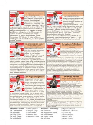 Dr Rajeev Nerurkar is a Senior
ENT and Head Neck Surgeon at
Bombay Hospital with an
experience of over 30 years and
Honorary ENT Surgeon to “The
Governor of Maharashtra”. He is a
postgraduate teacher and closely involved with the DNB
Programme of Bombay Hospital Institute of Medical
Sciences. Apart from general ENT disorders, his areas of
special interest and expertise are Ear Microsurgery for
Deafness , Nasal and Sinus Endoscopic Surgery ,
Sialendoscopy for Salivary glands diseases, Thyroid
Disorders and ENT Allergies. He is also an Honorary
ENT Surgeon with Mumbai Police , and Municipal ENT
Hospital, Mumbai .
SR. ENT  HEAD NECK SURGEON
BOMBAY HOSPITAL
Dr. Rajendra Umbarkar is a
Senior Consultant Cardiovascular
and Thoracic Surgeon at
Bombay Hospital, Mumbai. He
has completed his
Superspecialisation from TNMC
and BYL Nair Hospital. He has been working in the field
of Cardiac Surgery for more than 22 years with special
Interest in Off Pump Total Arterial Coronary Artery
Bypass Graft Surgery. Has done more than 10000 Open
Heart Surgeries in the last 22 yrs and is a member of
Transplant team at Bombay Hospital.
He is Ex. Treasurer and Joint Secretary IACTS. He is a
Recognised Postgraduate Teacher for M.Ch CVTS and
has many Publications in National and International
Journals.
CARDIOVASCULAR  THORACIC SURGEON
BOMBAY HOSPITAL
Dr Rajesh B Yadav is a Consultant
HPB, GI  Advanced Laparoscopic
Surgeon at Bombay Hospital,
Mumbai. He is an Honorary
Professor of Surgery at Sir J.J. group
of Hospitals. More than 100 Post
Graduates in Surgery have trained under him. He has an
experience of more than 25 years in surgical field. He is trained
in Liver Transplant at Seoul, Korea. He has worked as a fellow in
Minimal Invasive Surgery at Singapore. He has been invited as a
guest lecturer at various National Forums. He has been a part of
several research studies. Dr Rajesh has multiple National and
International papers to his credit. He is currently the President
of Mumbai Surgical Society. He has conducted several National
conferences and has many awards to his credit. He is a brilliant
doctor and a gem of a person.
DR. RAJESH BAPU YADAV
Consultant HPB  GI Surgeon,
Bombay Hospital
He passionately believes in using
medical science, not only to help
prolong lives but also to improve the
quality of life. The basic motto is, to
always adopt the skills, which gives best
outcomes over the long term. It is an
art to simplify a complex procedure to
achieve optimal and cost-effective
results; only a select few are gifted!
He has completed medical schooling from the glorious Grant
Medical College, Mumbai in 2004. After this he entered the prestigious
Seth GS Medical College and KEMH for MD in general medicine
(passed in 2009). Then shifted to IPGMER, Kolkata for 3 years for
DM Cardiology (passed in 2013). The Cardiology services at IPGMER
were second largest in India in terms of volume. The journey continues
through Fellowships, training workshops and various short courses
at national as well as international fora. In addition to staying up to
date he continuously strives to train students as teaching faculty.
Dr Nagesh Waghmare
Dr. Jagdeesh N. Kulkarni, is a a dedicated Genito
Urinary and Gynecologic Oncologist. He is
responsible for developing Genito Urinary Oncology
and Gynecologic Oncology as a sub-specialty of
Surgical Oncology in India during his 25 years tenure
as surgeon and later Professor at TATA Memorial
Hospital, Mumbai, India.
Since 1994, he has been a Hon. Professor of GU/GYN Oncology at Bombay Hospital
Institute of Medical Sciences and Post Graduate Teacher in Urology. Since 2011, he
has been practicing and offering training in Robotic surgery in GU-GYN Oncology
and lately under MUHS fellowship program. He is founder President of SOGO
(Society of Genito-Urinary Oncology, India). In August 2011, he with Dr V Srinivas
was responsible for starting “Robot- Assisted Laparoscopic Surgery” in Mumbai for
the first time. Subsequently he has performed the surgeries (over last 12 years) and
mentoring and helping students and other surgeons not only in Genitourinary and
Gynecology but also other disciplines like Thoracic, GI, and Head and Neck
surgeries as well. In 2018 he pioneered Multi-Quadrant Robotic surgery in
Oncology. In 2020 he was appointed as an Advisor to BETIC (IIT-Mumbai) to
develop Indian Surgical Robotic System.
He is continuing to teach and actively pursuing clinical and academic practice.
 € 
€™ ž  

„‚ ‚ ‚ˆ 
  
Dr Dilip Nikam is the Professor and Head,
Radiation Oncology Dept, Bombay Hospital 
Medical Research Center, Mumbai.
He is currently working as Professor and Head,
Radiation Oncology Department at Bombay
Hospital  MRC, Mumbai. He is specialized as
Radiation Oncologist and Completed short stint of advanced training at
IOSI-Intituto Oncologico Della Svizzera Italiana, Bellinzona, Switzerland in
April, 2011 and IMRT/Rapid Arc in Zug, Switzerland in February, 2012. He is
trained for SRS/SRT/SBRT on Tomotherapy, Cyberknife at University of
Heidelberg, Germany in October, 2018. Recipient of many Awards and Certificates
for his excellent services in Cancer field, notably by Government of Maharashtra
and Government of Madhya Pradesh. He has participated in Cancer Awareness
camp/Early Cancer Detection Camp across Maharashtra, wrote more than 30
articles in news paper, delivered many lectures on cancer prevention on TV,
Radio news.
Expertise  Experience:
He has more than 16 years of experience in advanced techniques of Radiation
Therapy such as IMRT, VMAT  IGRT. He has worked on Triology (Varian),
Brianlab, Versa HD (Elekta), Radiaxct and Cyberknife (Accuray). His areas of
interest are Radiosurgeries such as SRS, SRT  SBRT and has experience of
X- knife, Cyberknife.
Dr Dilip Nikam
Paediatric – General
Dr. Vinit Samdani
Dr. Sudha Rao
Dr. Rahul Verma
Dr. Samir Dalwai
Dr. Surbhi Rathi
Dr. Pankaj Parekh
Dr. Sanjeev Ahuja
Dr. Amit Vatkar
Dr. Rashmi Dalvi
Dr. Ravindra Chittal
Paediatric – Neonatology
Dr. Fazal Nabi
Dr. Bhupendra S Avashti
Dr. Darshana Patil
Dr. Alpana Utture
Dr. Jesal Seth
Dr. Cyrus Contractor
Dr. Shivkumar G Lalwani
Dr. Amin Kaba
Dr. Suresh Birajdar
Dr. Soonu Udani
Dr. Vishal Sachade
 