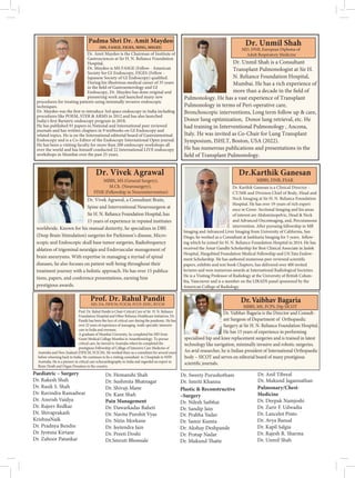Dr. Amit Maydeo is the Chairman of Institute of
Gastrosciences at Sir H. N. Reliance Foundation
Hospital.
Dr. Maydeo is MS FASGE (Fellow - American
Society for GI Endoscopy, FJGES (Fellow -
During his illustrious medical career of 35 years
Endoscopy, Dr. Maydeo has done original and
pioneering work and launched many new
procedures for treating patients using minimally invasive endoscopic
procedures like POEM, STER  ARMS in 2012 and has also launched
program in 2018.
He has published 91 papers in National and International peer reviewed
journals and has written chapters in 9 textbooks on GI Endoscopy and
related topics. He is on the International editorial board of Gastrointestinal
Endoscopy and is a Co-Editor of the Endoscopy International Open journal.
He has been a visiting faculty for more than 200 endoscopy workshops all
over the world and has himself conducted 22 International LIVE endoscopy
Padma Shri Dr. Amit Maydeo
(MS, FASGE, FJGES, MISG, MSGEI)
Dr. Unmil Shah is a Consultant
Transplant Pulmonologist at Sir H.
N. Reliance Foundation Hospital,
Mumbai. He has a rich experience of
Pulmonology. He has a vast experience of Transplant
Pulmonology in terms of Peri-operative care,
Bronchoscopic interventions, Long term follow up  care,
Donor lung optimization, Donor lung retrieval, etc. He
had training in Interventional Pulmonology , Ancona,
Italy. He was invited as Co-Chair for Lung Transplant
Symposium, ISHLT, Boston, USA (2022).
He has numerous publications and presentations in the
Dr. Unmil Shah
MD, DNB, European Diploma of
Adult Respiratory Medicine
Dr. Vivek Agrawal
MBBS, MS (General Surgery),
M.Ch. (Neurosurgery),
FINR (Fellowship in Neurointervention)
Dr. Vivek Agrawal, a Consultant Brain,
Spine and Interventional Neurosurgeon at
Sir H. N. Reliance Foundation Hospital, has
15 years of experience in reputed institutes
worldwide. Known for his manual dexterity, he specializes in DBS
(Deep Brain Stimulation) surgeries for Parkinson’s disease, Micro-
scopic and Endoscopic skull base tumor surgeries, Radiofrequency
ablation of trigeminal neuralgia and Endovascular management of
brain aneurysms. With expertise in managing a myriad of spinal
diseases, he also focuses on patient well-being throughout their
treatment journey with a holistic approach. He has over 15 publica-
tions, papers, and conference presentations, earning him
Prof. Dr. Rahul Pandit is Chair-Critical Care of Sir H. N. Reliance
Foundation Hospital and Other Reliance Healthcare Initiatives. Dr.
Pandit has been the face of critical care during the pandemic. He has
over 22 years of experience of managing multi-specialty intensive
care in India and overseas.
A graduate of Mumbai University, he completed his MD from
Grant Medical College Mumbai in Anaesthesiology. To pursue
critical care, he moved to Australia where he completed the
prestigious Fellowship of College of Intensive Care Medicine of
Australia and New Zealand (FJFICM, FCICM). He worked there as a consultant for several years
before returning back to India. He continues to be a visiting consultant to 2 hospitals in NSW
Australia. He is a pioneer in critical care echocardiography in India and regarded an expert in
Brain Death and Organ Donation in the country.
Prof. Dr. Rahul Pandit
MD, DA, FJFICM, FCICM, FCCP, EDIC, IFCCM
Dr. Vaibhav Bagaria is the Director and Consult-
ant Surgeon of Department of Orthopaedic
Surgery at Sir H. N. Reliance Foundation Hospital.
He has 15 years of experience in performing
specialised hip and knee replacement surgeries and is trained in latest
technology like navigation, minimally invasive and robotic surgeries.
An avid researcher, he is Indian president of International Orthopaedic
body – SICOT and serves on editorial board of many prestigious
MBBS, MS, FCPS, Dip SICOT
Dr. Karthik Ganesan is a Clinical Director -
at Sir H. N. Reliance Foundation
Hospital. He has over 19-years of rich experi-
ence in Cross- Sectional Imaging and his areas
of interest are Abdominopelvic, Head  Neck
and Advanced Oncoimaging, and, Percutaneous
Imaging and Advanced Liver Imaging from University of California, San
Diego, he worked as a Consultant at Jankharia Imaging for 5 years, follow-
ing which he joined Sir H. N. Reliance Foundation Hospital in 2014. He has
received the Amar Gandhi Scholarship for Best Clinical Associate in Jaslok
Hospital, Hargobind Foundation Medical Fellowship and J.N.Tata Endow-
ment Scholarship. He has authored numerous
papers, exhibits and text book Chapters, has delivered over 400 invited
lectures and won numerous awards at International Radiological Societies.
He is a Visiting Professor of Radiology at the University of British Colum-
bia, Vancouver and is a member on the LIRADS panel sponsored by the
American College of Radiology.
Dr.Karthik Ganesan
MBBS, DNB, FSAR
Paediatric – Surgery
Dr. Rakesh Shah
Dr. Rasik S. Shah
Dr. Ravindra Ramadwar
Dr. Amrish Vaidya
Dr. Rajeev Redkar
Dr. Shivaprakash
KrishnaNaik
Dr. Pradnya Bendre
Dr. Jyotsna Kirtane
Dr. Zahoor Patankar
Dr. Hemanshi Shah
Dr. Sushmita Bhatnagar
Dr. Shivaji Mane
Dr. Kant Shah
Pain Management
Dr. Dawarkadas Baheti
Dr. Navita Purohit Vyas
Dr. Nitin Morkane
Dr. Jeetendra Jain
Dr. Preeti Doshi
Dr.Smruti Bhonsale
Plastic  Reconstructive
–Surgery
Dr. Nilesh Satbhai
Dr. Sandip Jain
Dr. Prabha Yadav
Dr. Samir Kumta
Dr. Akshay Deshpande
Dr. Pratap Nadar
Pulmonary/Chest-
Medicine
Dr. Deepak Namjoshi
Dr. Zarir F. Udwadia
Dr. Lancelot Pinto
Dr. Avya Bansal
Dr. Kapil Salgia
Dr. Rajesh R. Sharma
Dr. Unmil Shah
Dr. Anil Tibreal
Dr. Mukund Jagannathan
Dr. Sweety Purushotham
Dr. Smriti Khanna
 