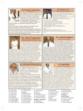 Dr. Nagvekar is the Co-Director at
the Infectious Diseases Department
at Sir H. N. Reliance Foundation
Hospital. He is one of the senior
most infectious diseases consultant
in Maharashtra. He has been
awarded the prestigious degree of
FIDSA (Fellow of Infectious Diseases Society of
America).
He is a mentor to many students in medicine and
infectious diseases. His area of interest is
He is the Joint Secretary of Clinical Infectious Diseases
Society of India and founder member of the recently
formed antimicrobial resistance trust.
Dr.Vasant C Nagvekar
MD FIDSA
DR. SOUMIL J VYAS
MS, DNB, FRCS (Ed), FRCS (Upper GI/HPB), MNAMS, M.Med (Surg)
(Singapore)FAIS, FEBS, FIAGES, FMAS, FACS
4. Treatment for Acute and Chronic Pancreatitis.
5. Pancreatic Cysts and Neuroendocrine tumours of the Pancreas.
6. Surgery for Cancer of the stomach - Stomach Cancer Surgery.
7. Surgery for intestinal cancers- cancer of the colon and rectum.
8. Surgery for liver metastases – tumours which have spread to the liver from other sites.
9. Gastro Intestinal Surgery - GI Surgery.
10. Surgery for Neuroendocrine tumours / Retroperitoneal Tumours.
11. Surgery for complex abdominal conditions including abdominal tumours.
12. Liver transplantation.
Experience:
• Trained extensively in well-known centres of Excellence in India and abroad.
• Numerous Publications and presentations in international journals and in National/ International
Meetings.
Dr. SOUMIL J VYAS is a Consultant Surgeon within the department of
Cancer Surgery (Surgical Oncology) and liver, gall bladder and pancreas/
bile duct surgery (HPB Surgery) at the Sir H. N. Reliance Foundation Hospital.
1. Surgical Oncology - Cancer surgery with special focus on Liver, Gall bladder,
bile duct and Pancreas Cancers (HPB Surgery).
2. Pancreas Cancer Surgery- Whipples procedure, distal pancreatectomy.
3. Gall bladder conditions, Gall bladder stones- Laparoscopic
Cholecystectomy.
.
.
Dr. Smita Nagaonkar is a Consultant  Section
Co-ordinator at the Department of ENT at Sir
H. N. Reliance Foundation Hospital. She has
over 25 years of rich experience at reputed
MBBS and MS (ENT  Head-Neck Surgery).
She completed her DNB in Otorhinolaryngology and Head  Neck Surgery.
Dr. Nagaonkar has worked at Hinduja National Hospital  Medical
Research Centre for 4 years in the capacity of Clinical Assistant, Associate
and Associate Consultant, before leaving for Australia. She did a Clinical
Fellowship at Queen Elizabeth Hospital, Adelaide - South Australia, 2005
and John Hunter Hospital, Newcastle, NSW, Australia - 2007. She was then
Consultant ENT surgeon, at Mayo Private and Manning Base Hospitals,
NSW Australia since 2008, till she joined Sir H. N. Reliance Foundation
Hospital in September 2014. Dr. Nagaonkar was actively involved in
conducting FESS workshops at national and international levels. She has
Dr. Smita Nagaonkar
MBBS, MS (ENT and Head-Neck Surgery), DNB
(Otorhinolaryngology and Head and Neck surgery)
Dr. Snehal Sanghavi is a Consultant with
the Internal Medicine Department at
Sir H. N. Reliance Foundation Hospital and
MD in Internal Medicine in 1975 at Seth
G.S Medical College. He has a rich experience
as an Internist and Clinical Cardiologist
spanning more than 44 years. In the past, Dr. Sanghavi has served as
an Honorary Physician to the Governor of Maharashtra for more
than 15 years. He has also been a frequent examiner for the subject of
Medicine for MBBS and Convenor and examiner for MD (Internal
Medicine) at Bombay University. He was selected by the Rotary Club
of Bombay (South) for GSE programme to California, USA.Besides
participating in numerous national as well as international conferences,
Dr. Sanghavi has conducted many CMEs for training family
physicians and Post Graduates all across Mumbai. Dr. Sanghavi had
been a Teacher and Professor of Medicine with National Board. He
held the position of Honorary Professor of Medicine with Grant
Medical College (1978-2010). Dr. Sanghavi also has a very rich
experience in treating complicated fever and multi-system disorder.
Dr. Snehal Sanghavi
MBBS, MD (Internal Medicine)
Dr. Sudhanshu Bhattacharyya is a
Consultant of Cardiac Sciences. He was
a Professor in cardiovascular and
thoracic surgery at KEM Hospital,
Bombay University.
Cardiac Surgeon and world pioneer in coronary surgery,
Dr. Dudley Johnson. Apart from being an accomplished
Cardiac Surgeon, Dr. Bhattacharya has designed an Atrial
Retractor for Mitral Valve Replacement and a retractor for
taking down bilateral Internal Mammary Arteries.
He is the world’s pioneer in using Bilateral Internal
Mammary Arteries for Total Arterial Revascularisation on
both on pump and beating heart from the year 1993
onwards with excellent long term result.
Dr. Sudhanshu Bhattacharyya
Dr. Sujal Shah, Director of Ophthalmology at Sir
H. N. Reliance Foundation Hospital specialises
in Robotic Cataract and LASIK surgery. He is
an alumnus of Sankara Nethralaya, Chennai,
Jules Stein Eye Institute-UCLA, Los Angeles and
Cleveland Clinic Foundation, Cleveland. Over
more than 25 years, he has helped thousands
of patients achieve clear natural vision with Custom LASIK, Contura
LASIK, Femto-LASIK and Phakic IOLs. Always an early adopter of the
Lenticule Extraction) in 2011 and Presbyond (LASIK to correct
-
ond Laser Assisted Cataract Surgery), Refractive Cataract Surgery and
PreLEx (Presbyopic Lens Exchange) with premium IOLs for spectacle
of keratoconus and corneal transplantation. As an academic, he is a
regular speaker at national and international conferences and has
mentored many surgeons in LASIK. He has also conducted research
and clinical trials for LASIK procedures in practice today.
Dr. Sujal Shah
MBBS, MS (Ophthalmology)
Dr. Kartik Shah
Dr. Nimish Shah
Dr. Amita Nene
Dr. Samir Garde
Dr. Jalil Parkar
Dr. Indu Bhubna
Dr. Pratibha Singhal
Dr. Swapnil Mehta
Dr. Susheel Bindroo
Dr. Sujeet Rajan
Radiology – Diagnostic
Dr. Sunila Jaggi
Dr. Bhavin Jankharia
Dr. Inder Talwar
Dr. Karthik Ganesan
Dr. Rashmi Saraf
Dr. Sorab Sidhva
Dr. Darshana
Sanghvi
Dr. Alka Karnik
Dr. Parul Garde
Radiology –
Interventional
Dr. Gireesh Warawdekar
Dr. Shrinivas Desai
Dr. Tejas Dharia
Dr. Jatin Krishna Rai
Dr. Hiren Panwala
Dr. Ruchira Marwah
Dr. Jigar Zota
Psychiatry
Dr. Bharat Vatwani
Dr. Rajesh Parikh
Dr. Anita Sukhwani
Dr. Shubhangi Dere
Dr. Shaunak Ajinkya
Dr. Jayita Deodhar
Dr. Kersi Chavda
Dr. Zirak Markar
Dr. Pervin
Dadachandji
Dr. Alka Subramanyam
Dr. Austin Fernandes
Dr. Shamsah Sonawalla
 