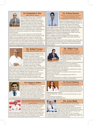 Dr. Prashantha S. Rao is Senior Consultant in
Liver Transplant  HPB Surgery at Sir H.N.
Reliance Foundation Hospital. He has done his
MBBS and MS (General Surgery) from Maulana
Azad Medical College (New Delhi) following
which he worked in the Department of Surgical
Gastroenterology at Sir Ganga Ram Hospital (New
Delhi). He did his liver transplant fellowship also at Sir Ganga Ram
Hospital (New Delhi).He was a consultant previously at Apollo Hospitals,
Hyderabad  Chennai before joining Sir H.N. Reliance Foundation
Hospital, Mumbai.
Dr. Prashantha has over 12+ years of experience in the field of HPB
surgery  liver transplant. He has worked as a Senior Consultant in HPB
Surgery and Liver transplant at premier institutes in Mumbai, Pune,
Chennai and Hyderabad. His other area of interest is in advancing the
field of minimally invasive HPB surgery both laparoscopic and robotic. He
is a member of the liver subcommittee of ZTCC, Mumbai and the liver
transplant society of India which is the apex body for liver transplant in
India. He has multiple publications in international and national journals.
Dr. Prashantha S. Rao
MBBS, MS(Gen. Surgery)
Dr. Pritam Kataria is a Consultant with the
Medical Oncology department at Sir H. N.
Reliance Foundation Hospital, Mumbai. He
has more than 5 years of rich clinical
experience. His field of interest includes
solid malignancies like lung, breast, colon, prostrate, gastro-intestinal,
Hepato-biliary tumours and bone sarcomas. He specializes in
haematological malignancies like lymphoma, leukaemia and
myeloma. He has received travelling grant for ESMO Asia from
ISMPOCON as a reward for the best paper.
He is a member of various oncologic societies like European
Society of Medical Oncology (ESMO) and American Society of
Medical Oncology (ASCO).
He has achieved various awards in the academic arena. He has been
a faculty at various conferences at the national and international
level. In addition, he has 17 publications in national and interna-
tional journals.
Dr. Pritam Kataria
MBBS, MD (General Medicine), DM (Medical
Oncology and Haematology), PDCR
(Clinical Research), MRCP(UK, SCE), PDCR
Dr. Mihir Vora is a Consultant at Department
of Hepatology and Liver Transplantation at Sir
H. N. Reliance Foundation Hospital. He has
extensively rich experience in the field of for
over a decade.
He specializes in managing Metabolic Associated Liver Diseases, Management
of Ascites, Optimization of patient prior to Liver Transplantation,
Nutritional management, Auto-Immune Liver Disease , Vascular Liver
Disease and Pregnancy associated Liver Disease, Acute liver failure and
Acute on chronic liver failure, Liver cancers.
He is extremely passionate in counselling patients suffering from Alcohol
related liver diseases pre and post transplant.
He has co-authored multiple research papers and been faculty in various
national liver conferences.
He has collective experience of managing more than 600 Liver
Transplantation.
As a part of outreach program, he regularly conducts outpatient services in
western suburbs and various cities of Gujarat and Maharashtra.
Dr. Mihir Vora
MBBS, DNB (Med), Fellowship in
Hepatology, Liver intensive care and
Liver Transplantation, (MUHS)
Dr. Sanket Mehta is a Consultant in the Surgical
Oncology departments at Sir H.N Reliance Foundation
Hospital. He is a cancer surgeon performing a diverse
range of surgeries for gastro  gynaec malignancies
with both open and minimal invasive techniques like
laparoscopic and Robotic surgery. He is the pioneer of
Cytoreductive surgery and HIPEC in India and has
performed one of the largest number of these surgeries
in the country. He is also accomplished at performing
IOUS guided parenchyma sparing liver surgeries for multiple liver métastases
and complex liver tumours. He has 14 years of experience in this field.
Dr. Sanket S. Mehta
DNB(Surgery)
He is the Director and Consultant for the
Department of Paediatric Sciences at Sir H.
N. Reliance Foundation Hospital.
Dr. Verma studied and obtained his MD
(Paediatrics) from Seth G S Medical College
and KEM Hospital, Mumbai and his MRCP
(Paediatrics) from the Royal College of
Physiciansin UK, while working at
prestigious institutes like St. Thomas’
Hospital and Great Ormond Street Hospital for Children, London(UK).
He has 25 years of experience in India, managing very small preterm and
high-risk babies with a goal towards intact survival. Dr. Verma works
closely with a team of Paediatric super-specialists to provide
state-of-the- art holistic medical care to children. He and his team are
also running a successful DNB teaching programme as part of his
academic commitments. He heads the faculty of Academics and
Research at the Hospital. He is also currently the President of Neonatol-
ogy Forum, Mumbai.
Dr. Rahul Verma
MBBS, MD, DCH, MRCP (UK)
Dr. Preeti Chhabria is the Director of Internal
Medicine and Geriatrics Department at Sir H. N.
Reliance Foundation Hospital. She has more than
30 years of National and International experience
Internal Medicine and Geriatrics.
Additional Speciality Interests:
• Geriatric health care – preventive care and medical treatment of senior
citizens.
• Lipid/cholesterol management.
• Cardiometabolic Health Maintenance.
Dr. Preeti Chhabria
American Board of Internal Medicine
Dr. Arun B. Shah is the Director of Neurosciences
Department, Consultant Neurologist and PG Teacher at
Sir H. N. Reliance Foundation Hospital.
He has been in clinical practice for 38 years with special
interest in Stroke, Dementia, Neurocritical Care and
a fellowship in Stroke and Vascular Neurology at the
OHSU, Portland, Oregon USA.
Dr. Shah directs Comprehensive Stroke Centre at - Sir H. N. Reliance
Foundation Hospital, which uses cutting edge technology such as “ RAPID AI”,
to patients at Multiple Sclerosis and Memory Clinics.
MBBS, MD (Medicine), DM (Neurology)
.
Dr. Chandrashekhar Deopujari is Professor
and Hon. Consultant Neurosurgery at the
Bombay Hospital. He has specialized in
Minimally Invasive Neurosurgery, including
Neuroendoscopy. His main areas of work
include Endoscopic Skullbase Surgery, Paediatric Neurosurgery, and
Neurovascular Surgery. He has been president of the Neurological
Society of India, International society for Paediatric Neurosurgery
and Chairman of Neuroendoscopy in the World Federation.
        
   

 