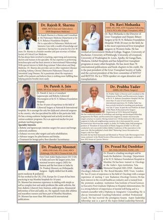 Dr. Rajesh Sharma is a Mentor and Consultant
at the Pulmonary Medicine Department at Sir
H. N. Reliance Foundation Hospital.
He is a specialist in Pulmonary Medicine and
Intensive Care with a wealth of knowledge and
experience, having been in practice for over 30
years. Dr. Sharma is a founder member and past secretary of Indian
Society of Critical Care Medicine.
He has always been involved in teaching, supervising and examining
doctors and trainees in his speciality. He has expertise in performing
bronchoscopies and has keen interest in Interventional Pulmonology.
With special interest in Multi drug resistant Tuberculosis and Sleep
Medicine. Dr. Sharma also provides care in other respiratory diseases
including Asthma, Chronic Obstructive Pulmonary Disease and
Interstitial Lung Diseases. He is passionate about the respiratory
health of his patients and believes there is nothing more fulfilling than
helping patients breathe more easily.
Dr. Rajesh R. Sharma
MBBS, MD (Chest and Tuberculosis),
DNB (Respiratory Medicine)
Dr. Ravi Mohanka is the Director of
Liver Transplant and Hepato-Biliary
Surgery at Sir H. N. Reliance Foundation
Hospital. With 20 years in the field, he
is the most experienced liver transplant
surgeon in Western India. He has
worked at Government Medical College, Nagpur, University of
Rochester, University of Pittsburgh, University of Liverpool,
University of Washington St. Louis, Apollo, Sir Ganga Ram,
Medanta, Global Hospitals and has helped liver transplant
programs at many other hospitals. He has more than 70
international publications and book chapters to his credit. He
is the past president of the Liver Transplant Society of India
and the current president of the liver committee of SOTTO
and ROTTO. He is a TEDx speaker on organ donation and
transplantation.
Dr. Ravi Mohanka
MBBS, MS, DNB, ASTS Transplant Fellowship,
FACS, FICS, MSc (Organ Transplant), MBA
Dr. Paresh A. Jain is a Consultant
Laparoscopic and Robotic Colorectal
Oncosurgeon at Sir H. N. Reliance Foundation
Hospital.
Colorectal Surgery at National  International
hospitals. He is amongst the only few dedicated colorectal surgeons
in the country, who has
He has a strong academic background and actively involved in
various academic programs. He is an approved teacher for post
graduate teaching program.
Speciality Interests:
• Robotic and laparoscopic intestine surgery for cancer and benign
colorectal conditions.
Dr. Paresh A. Jain
MBBS, MS (Gen. Surgery), MRCS (Edinburgh)
.
.
.
Dr. Prabha Yadav is Director and Consultant at the
Department of Plastic and Reconstructive Surgery
at Sir H. N. Reliance Foundation Hospital. She has
more than 35 years of rich national and
international experience. Dr. Prabha Yadav has
been actively involved in teaching post graduates
over last 37 years. In past she was Professor  Head
of the Plastic  Reconstructive Surgery
Department at TATA Memorial Hospital.
She has conducted number of workshops and meetings and developed fellowship
programmes for Plastic and Reconstructive surgeons to master microvascular
surgery practice in country. Having trained over 150 Reconstructive Microvascular
surgeons in India and neighbouring countries, she is instrumental for current
Reconstructive Microvascular surgery in India. Dr. Prabha Yadav held prestigious
position of “President of Association of Plastic Surgeons of India” in 2015 and
conducted a very successful Golden Jubilee Conference of the association in the
same year. She has published a book titled “Mastering Cancer Reconstructive
Surgery with Free Flaps”.
Recently she has been honoured and felicitated as 'Pioneer Lady Microsurgeon from
Asian continent' at the World Society of Reconstructive Microsurgery conference
June 2022 forum at Cancún, Mexico.
Dr. Prabha Yadav
MBBS, MS (Plastic Surgery)
First Total Ankle Replacement (H3 TAR)
in India and now the largest series, first
minimal invasive surgery (MIS) for
bunion and flat foot done in India by
Dr. Pradeep Moonot, an Orthopaedic
Surgeon - highly skilled foot  ankle,
sports medicine  podiatrist.
He has worked in the UK, USA, Europe for 12 years  has been
practicing in top Mumbai hospitals for 10 years.
Dr. Moonot has immense experience in dealing with simple as
well as complex foot and ankle problems like ankle arthritis, flat
foot, diabetic (charcot) foot, bunions, ankle sprains, rheumatoid
deformities of foot and ankle, etc. He regularly treats elite athletes
and marathon runners and been part of Mumbai Marathon.
Dr. Moonot has more than 300 national  international
publications.
Dr. Pradeep Moonot
MBBS, DNB (Orth), M.S. (Orth), MRCS
(Edinburgh, UK), FRCS (Trauma  Orth, UK) Dr. Prasad is a leading oncologist and he
heads the Radiation Oncology Department
at Sir H. N. Reliance Foundation Hospital in
Mumbai. He has been trained in Oncology
in the India’s Apex institution, Tata
Memorial Hospital (MD, DNB – Radiation
Oncology), followed by The Royal Marsden NHS Trust, London.
He has 22 years of experience in the field of Oncology with a unique
experience of starting 3 new Radiation Oncology Centres. He has
keen interest in the overall healthcare industry and is trained from
the premium academic institution Tata Institute of Social Sciences
in Executive Post Graduate Diploma in Hospital Administration. He
is a strong believer of importance of mental well being and is a
trained counsellor with a Diploma in Integrative Counselling. He is
also an International Coaching Federation certified Professional
Coach. He has received the prestigious Ananta Aspen leadership
fellowship and is a part of the Aspen Global Leadership Network.
Dr. Prasad Raj Dandekar
MD, DNB, EPGDHA, PGDIC, CPC
 