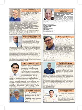 Dr Shrinivas Desai has been Director
of Department of Imaging and
Interventional Radiology at Jaslok
Hospital & Research Center for 40
years He has been synonymous with
advances in Cross sectional Imaging in
India and has been credited with
bringing in Spiral CT , High end 3 T
MR , Interventional DSA with rotational Angiography in the
country. He introduced revolutionary Totally non invasive
MRGFUS technology in India treating 2 nd largest number of
World. He is in forefront of Interventional treatments in
Oncology He is devoted teacher and is Volume Editor of
prestigious COMPREHENSIVE TEXTBOOK OF CLINICAL
RADIOLOGY ( 6 volumes ) published by ELSIVIER.
Dr. Shrinivas Desai
Professor Dr. PRATIT SAMDANI is a
Consultant INTERNAL PHYSICIAN and
INTENSIVIST. An outstanding teacher
for Multiple Undergraduate and
Postgraduate courses including
MD/DNB. An examplary Clinician with a
holistic approach towards patient care,
Nationally and Internationally for
treating complicated and Multi-complex problems stemming
from his experience from Massachusetts General Hospital,
Boston. An astute orator with medical perfection,
Dr. Samdani is regularly called to deliver orations across the
country and world over. He is also a Member of the Managing
Critical Care Society, USA.
He has been awarded several awards and multiple research and
papers to his credit. His work during the Covid pandemic has
been highly appreciated. He is attached to the Breach Candy
Dr Gireesh Warawdekar, Head of
Interventional Radiology, Lilavati
Hospital and Research Centre, has been
practising Interventional Radiology in
Mumbai for the last three decades. He
specializes in all vascular and non-
vascular interventions. He has pioneered
many interventional procedures in the country and has a special interest
in Peripheral Vascular Disease and Aortic Interventions. He was elected
President of the Indian Society of Vascular and Interventional Radiology
(ISVIR) and was also awarded their gold medal in 2019 for his
contribution to the cause of Interventional Radiology in India. He was a
member
Gireesh Warawdekar has been inducted as Fellow by the Society of
Interventional Radiology, North America – a rare honour conferred on
very few in the world.He has been mentoring aspiring interventional
radiologists for the last two decades and is currently Professor at the D Y
Patil Medical College, New Bombay amongst his many other professional
attachments to various hospitals in Mumbai.
M.B.B.S., D.M.R.E., F.S.I.R
An orthopaedic surgeon since 36 years with a
the last 33 years, director of Dr Bansal’s Arogya
Hospital having a well equipped hospital with
Having worked at Sir Gangaram Hospital, New
Delhi; Lokmanya Tilak Hospital, Sion, Mumbai;
attached to Jupiter Hospital and Kaushalya
Bombay orthopaedic society, Association of
spine surgeons of India, Indian arthroscopy Society among several others. He
is profoundly experienced in trauma and fracture management and treatment,
including the use of the latest technology. His motto is ‘Provide the best
He is not only a good doctor but also a good human being.
Dr. Bansal’s Arogya Hospital, 1st Floor, Golden Park, LBS Marg, Near
Tel: 02225470213/0214/9374; +919167474879
Email:dr.vijayvb@gmail.com
DR. Vijay Bansal
Prof. Dr. Keiki R. Mehta
Ophthalmology General
Awarded Padmashree by the President of India
Surgical Chief & Medical Director: Mehta
International Eye Institute.
Renowned internationally for his outstanding and
innovative surgical skills, with the latest surgical
techniques, excellent diagnostic and treatment
capabilities and expertise with the most advanced
machines, laser techniques and technologies and specializes in Femto Cataract, Lasik,
ReLEx SMILE Laser procedure for vision correction, Glaucoma, Retina Cornea and
Squint management, surgery and treatment.
Mehta International Eye Institute.
Sea Side, 147, Shahid Bhagat Singh Road
Near Colaba Bus Station,
Mumbai-400005
Call: 9137188334 / 9137188383
Mobile: 9820031041
Email: drkeiki@mehtaeyeinstitute.com
Email: keiki_mehta@yahoo.com
www.mehtaeyeinstitute.com
www.mehtaeye.com
MS.DORL.DNB.FICS
Head, ENT dept.- Wadia
Hospital
- Jaslok Hospital,
Bhatia & Raheja Fortis
Hospital.
M.D (Pathology, Gujarat Cancer & Research
Institute)
MSc ( Molecular Pathology & Genomics,
London)
She is working as Head ,Department of Surgical
Pathology, Breach Candy Hospital Trust.
Oncopathology, with a special interest in Breast
Pathology and Molecular pathology.
Dr.Niraj L Vora is a Gold Medalist in
Orthopaedics from the University of
Mumbai and specializes in hip and knee
replacement surgery. Having trained
and worked extensively in the UK and
Mumbai, he has performed more than
4500 primary and revision joint
replacements. He is a teacher and
examiner at the college of Physicians and Surgeons of Bombay, and
enjoys Sailing, Scuba diving and adventure sports. Besides being the
invited faculty on various national and international training
programmes, he has also been involved in designing of
instrumentation for total knee replacement systems. He is also one
of the Pioneers of Robotic Knee Replacement in the Western
Suburbs of Bombay. He practises at Advance Hospital in Juhu,
Bellevue Hospital in Andheri(W) and Nanavati Superspeciality
Hospital in Vile Parle(W).
NLV@drnirajvora.com
www.drnirajvora.com
 