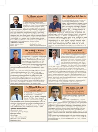 Dr. Mohan Menon is a Consultant Medical
Oncologist at the Sir H. N. Reliance Foundation
Hospital. He has 23 years of experience in practicing
as a Medical Oncologist both in USA and in
India. Prior to coming to India, he was a Consult-
ant Physician at Hartford Hospital in Connecticut and a Clinical Assistant
Professor of Medicine at the University of Connecticut School of Medicine
for 17 years. He is a visiting faculty member at the Gray Cancer Centre,
Hartford Hospital. He completed his fellowship in Medical Oncology from
the completed
a residency program in Internal Medicine at the University of Connecticut
Internal Medicine and Palliative care Medical Oncology and Palliative Care.
He also has an MBA in Healthcare from Alvernia University.
Additional areas of Interest:
• Cancer Symptom Control • Head and Neck Cancer
• Lung Cancer • Breast and Gynaecologic Cancers
Dr. Mohan Menon
MBBS, MD (General Medicine),
Hospice and Palliative care and Internal Medicine, MBA Dr. Muffazal Lakdawala is the Director and
Consultant in the Department of General
Surgery and Minimal Access Surgical Sciences
at Sir H. N. Reliance Foundation Hospital. He
has a rich experience in the field of Minimally
Invasive Surgical Procedures for Bariatric,
Metabolic and GI Oncology Surgeries. Dr.
Lakdawala has been awarded with the Best
Surgeon in the World by the American Society for Metabolic and
Bariatric Surgery and World Master Educator Award by International
Federation of Surgery for Bariatric and Metabolic Surgery. He
specializes in Single Incision surgery where he has performed the largest
number of cases in the world. He has been awarded an honorary
memberships by the South Korean, Japanese, Philippine, Saudi
Arabian  Chinese Societies of Surgery. He has mentored and
trained young surgeons across Asia and Middle East. He has a
number of international publications in peer reviewed journals on his
name.
Dr. Muffazal Lakdawala
MBBS, MS (General Surgery)
Dr. Neeraj Kamat is a Consultant Cardiothoracic 
Heart/Lung transplant/VAD surgeon at Sir H. N.
Reliance Foundation Hospital with more than 15
years of experience. He specialises in the whole
spectrum of Adult Cardiothoracic  Vascular
Surgery. He is the only surgeon in western India to
have a National degree from a prestigious institute like AIIMS, Delhi and an
equally acclaimed international degree(FRCS) in Cardiothoracic Surgery
from UK.
His keen focus is on off-pump Beating Heart CABG with special interest in
Total Arterial Revascularisation and LIMA-RIMA (Y) at par with
international standards and quality audits by using EUROSCORE  STS
scoring systems. His subspecialty interest has been in Heart  Lung
Transplants and the Surgical Management of Heart Failure in the form of
ECMO or LVAD/BIVAD for which he was in UK for a Specialised
Fellowship. He has received additional training for Beating Heart  Lung
retrievals from Boston, USA. He is Member of several International and
National Medical Boards (ISHLT, INSHLT, IACTS, GMC, MMC).
MBBS, MS (General Surgery),
MCh (CTVS AIIMS), FRCS-Ed (CTh)
Dr. Neeraj A. Kamat
Dr. Nilen Shah is a Consultant Orthopaedic and Joint
Replacement surgeon at Sir H. N. Reliance Foundation
Hospital, Mumbai with over 30 years of experience in
private practice. He currently performs over 1500 Knee
Replacements / year and he has pioneered the use of
Mini subvastus Knee Replacements in India. This is a
minimally invasive muscle sparing approach for Knee
Replacements which allows patients to start walking the
same day of the surgery and be ready for home either the same day or the next day.
He has a keen interest in research. He has conducted studies to reduce pain in
patients undergoing knee replacement surgery. He was among the earliest surgeons
in India and the world to stop using a tourniquet and use advanced medication to
optimize and reduce blood loss for patients undergoing surgery. He has studied the
effects of navigation technology on the results of knee replacement surgery. All of
these studies and many more are published in reputed international and national
journals. He is currently using robotic technology judiciously in patients that require
it, especially for partial knee replacements.
He is a regular faculty for Joint replacement conferences in India and abroad. He
specializes in Knee Resurfacings (Partial Knee Replacements), Total Knee
Replacements, Revision Knee Replacements and Hip Replacements.
Dr. Nilen A Shah
MBBS, DOrth, MS Orth, MCh Orth (UK)
Dr. Nilesh H. Doctor is a Consultant in
the department of Gastrointestinal
Surgery at Sir H. N. Reliance Foundation
Hospital. Dr. Nilesh Doctor has a rich
experience in Gastrointestinal Surgery with
a special interest in Hepato-Pancreatico- Biliary Surgery. Prior to his
association with our hospital, he served as a consultant surgeon in
several hospitals in Mumbai. Dr Nilesh’s experience also includes
stints with Mayo Clinic, USA and Royal Free Hospital, London.
Additional Speciality Interests:
• Percutaneous Stents
• Advanced Laparoscopic Surgery
• Pancreatic Surgery
• Liver Surgery
• Acute  Chronic Pancreatitis
• Pancreatic Cystic Neoplasm
Dr. Nilesh H. Doctor
MBBS, MS (General Surgery),
DNB (General Surgery)
• Pancreatic Cancer
Dr. Nimish Shah is a Consultant, Pulmonary and
Sleep Medicine at Sir H.N. Reliance Foundation
Hospital.
He successfully completed training in internal
medicine and attained his MRCP (UK). Following
which he trained in pulmonary medicine in the prestigious London Deanery at the
Kings and Guys and St. Thomas’ rotation. Here he attained his specialty certified
examination in respiiratory medicine. In addition to general pulmonary medicine,
Dr. Shah has worked extensively at the renowned Lane Fox Respiratory Unit in
managing acute and chronic respiratory failure. He has also worked at the Guys
Sleep Centre, the Largest in Europe. This involves setting up of CPAP for sleep
apnoea and BiPAP for complex sleep apnoea and or respiratory failure. He has been
involved in clinical trials in the same. He has a keen interest in airways diseases and
allergy.
He has trained in interventional bronchoscopy at the Royal Brompton Hospital and
also has a Level 1 certification in Pleural Ultrasound.He has experience in difficult
asthma and allergy as well. He is also managing the Sleep Lab at Sir H. N. Reliance
Foundation Hospital.
Dr. Nimish Shah
MBBS, MRCP (UK), MRCP (Respiratory)
CCT (LONDON), PG Cert in Clinical
Education (Kings College, London)
 
