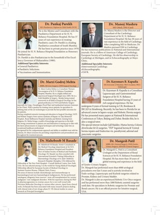 He is the Mentor and Consultant with the
Paediatrics Department at Sir H. N.
Reliance Foundation Hospital. He has 37
years of vast experience in treating
Paediatric cases. Dr. Parekh is a leading
Paediatrics consultant of South Mumbai.
He has been in private practice since 1978.
He joined Sir H. N. Reliance Hospital Foundation as Honorary
Paediatrician.
Dr. Parekh is also Paediatrician to the household of his Excel-
lency, Governor of Maharashtra (1980).
Additional Speciality Interests:
◆ General Paediatrics.
◆ Paediatric Infections.
◆ Vaccinations and Immunization.
Dr. Pankaj Parekh
MD (Paediatrics), Diploma in Child Health (DCH)
Dr. Manoj Mashru is the Director and
Consultant of the Cardiology.
Department at Sir H. N. Reliance
Foundation Hospital. He has 38 years of
gy.
Medicine, Dr.
Mashru pursued DM in Cardiology
Additional Speciality Interests:
•Interventional Cardiology.
•Echocardiography.
•TAVR.
Dr. Manoj Mashru
MD (Med), DM (Card)
He has numerous publications in National and International
journals. He is a fellow of American College of Cardiology,
European Society of Cardiology. He did his observership in
Cardiology at Michigan, and in Echocardiography at Mayo
Clinic.
Oncosurgeon at Sir H. N. Reliance Foundation
Hospital, Mumbai. He is a highly skilled and
experienced Surgical Oncologist since 2004. He is a
Gold Medallist in Surgery. Besides being trained
especially for Lung , Oesophagus (Food Pipe) and mediastinal tumours (tumours
in the Chest). With a passion for treating cancer patients, he specializes in
utilizing state-of-the-art technologies to provide the best possible outcomes for
his patients.
Having completed extensive training and education in Surgical Oncology, VATS
and Robotic Surgery from various institutes of Repute viz Tata Memorial
Hospital , Royal Melbourne Hospital Australia and Robotic training from
His strong commitment to patient care and dedication to staying up-to-date with
the latest advancements in surgical techniques and technology make him an
exceptional healthcare professional.
Recognized for his compassionate approach and ability to establish trust with his
patients, Dr. Marzi is known for providing comprehensive and personalized care.
MBBS, MS (Gen Surgery), DNB Surgical Oncology
Dr. Marzi Godrej Mehta
Dr. Kayomars B. Kapadia is a Consultant
Laparoscopic and Gastrointestinal
Surgeon at Sir H. N. Reliance
Foundation Hospital having 25 years of
rich surgical experience. He has
undergone 8 years of formal training in UK,Bordeaux 
IRCAD in Strasbourg. Recently, he has been to Florida for an
advanced course in laparo-scopic and Robotic Hernia surgery.
He has presented many papers at National  International
Conferences at Tokyo, Beijing and Dubai. Besides this, he is
also a surgical tutor.
His special interest include Gall bladder, Hiatus hernia,Colonic
diverticular  GI surgeries. ‘TEP’ Inguinal hernia  Ventral
hernia repairs and Endocrine viz. parathyroid, adrenal and
pancreatic surgeries.
Dr. Kayomars B. Kapadia
MS (University of Mumbai), FRCS (London), FRCS
(Edinburgh)
Dr. Maheboob M Basade, Senior Consultant in
the Medical Oncology department at Sir H.N.
Reliance Foundation Hospital and President-
Elect of Indian Society of Medical and Paediatric
Oncology. Dr. Basade was then awarded with
International Scientist’s Visiting Fellowship in
Haematology Oncology at St. Jude Children’s
Research Hospital, Memphis, USA followed by
USA. He was selected among 3 in the world for Young Medical Oncologist
Institute Gustavo Rousse, Villejuif, Paris, France.
His areas of interest include chemotherapy and immunotherapy in
haematological and non-haematological malignancies. He has performed
autologous, allogeneic bone marrow / stem cell transplantation for various
malignant / non-malignant disorders. With his experience during his PhD
in pharmacogenomics in ovarian cancer, he is very well versed with
Precision Molecular Oncology in various other cancers. Apart from clinical
work, Dr.Basade has been associated with many research projects dealing
with clinical trials of new drugs, phase II / III clinical studies in cancer
research as Principal Investigator.
Dr. Maheboob M Basade
Dr. Mangesh G. Patil is a Consultant
Urologist at the Department of Renal
Sciences at Sir H. N. Reliance Foundation
Hospital. He has more than 18 years of
of Genito-Urinary Surgery.
Dr. Mangesh has performed more than 6000 urological
procedures over last 5 years and is actively involved in
Endo-urology, Laparoscopic and Keyhole surgeries related to
Prostate, Kidney and Urinary bladder.
Dr. Mangesh is also an experienced Robotic Uro-Onco surgeon
and has performed more than 1000 Robotic assisted surgeries
until date. He specializes in Robotic surgeries for Prostate and
USA.
Dr. Mangesh Patil
MBBS, MS. (General Surgery), DNB (Genito-
Urinary Surgery), MNAMS (General Surgery)
 