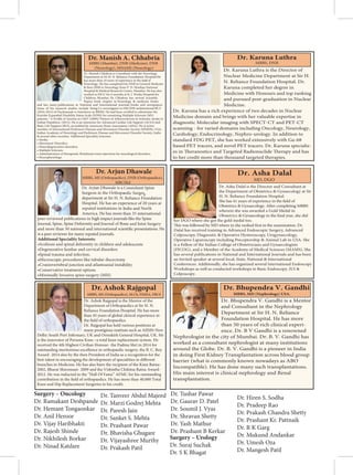 Dr. Manish Chhabria is Consultant with the Neurology
Department at Sir H. N. Reliance Foundation Hospital.He
Neurology. He has completed his DNB in General Medicine
 then DNB in Neurology from P. D. Hinduja National
Hospital  Medical Research Centre, Mumbai. He has also
worked in PICU for 6 months at B. J. Wadia Hospital for
Papers book chapter in Neurology  medicine books
and has many publications in National and International journals, books and newspapers.
Some of his research studies include being Co-investigator in DECIDE multinational RCT
(2010-2013) of Daclizumab vs Interferon in RRMS. He had been
Kurtzke Expanded Disability Status Scale (EDSS) for examining Multiple Sclerosis (MS)
Indian Popultion. (2012). He is an instructor for Advanced Cardiac Life Support (ACLS) and
Basic Life Support (BLS), accredited by American Heart Association (AHA). He is active
member of International Parkinson Diseases and Movement Disorder Society (IPMDS), USA;
Indian Academy of Neurology and Parkinson Disease and Movement Disorder Society, India
 several other societies. Additional Speciality Interests:
• Stroke.
• Movement Disorders.
• Neurodegenerative disorders.
• Multiple Sclerosis.
• Administration of therapeutic Botulinum toxin injections for neurological disorders.
• Neurophysiology.
MBBS (Mumbai), DNB (Medicine), DNB
(Neurology), MNAMS (Neurology)
d
Dr. Karuna Luthra is the Director of
Nuclear Medicine Department at Sir H.
N. Reliance Foundation Hospital. Dr.
Karuna completed her degree in
Medicine with Honours and top ranking
and pursued post-graduation in Nuclear
Medicine.
Dr. Karuna has a rich experience of two decades in Nuclear
Medicine domain and brings with her valuable expertise in
diagnostic Molecular imaging with SPECT-CT and PET-CT
scanning - for varied domains including Oncology, Neurology,
Cardiology, Endocrinology, Nephro-urology. In addition to
standard FDG PET, she has worked extensively with Ga-68
based PET tracers, and novel PET tracers. Dr. Karuna specializ-
es in Theranostics and Targeted Radionuclide Therapy and has
to her credit more than thousand targeted therapies.
Dr. Karuna Luthra
MBBS, DNB
Dr. Arjun Dhawale is a Consultant Spine
Surgeon in the Orthopaedic Surgery
department at Sir H. N. Reliance Foundation
Hospital. He has an experience of 20 years at
reputed institutions in India and North
America. He has more than 35 international
peer-reviewed publications in high impact journals like the Spine
Journal, Spine, Spine Deformity and Journal of Bone and Joint Surgery
and more than 50 national and international
is a peer reviewer for many reputed journals.
Additional Speciality Interests:
•Scoliosis and spinal deformity in children and adolescents
•Degenerative lumbar and cervical disorders
•Spinal trauma and infection.
•Microscopic procedures like tubular discectomy
•Craniovertebral junction and atlantoaxial instability
•C
•Minimally Invasive spine surgery (MIS)
onservative treatment options
Dr. Arjun Dhawale
MBBS, MS (Orthopaedics), DNB (Orthopaedics),
MRCSEd
Dr. Asha Dalal is the Director and Consultant at
the Department of Obstetrics  Gynaecology at Sir
H. N. Reliance Foundation Hospital.
She has 41 years of experience in the field of
Obstetrics  Gynaecology. After completing MBBS
wherein she was awarded a Gold Medal in
Obstetrics  Gynaecology in the final year, she did
her DGO where she got the gold medal too.
This was followed by MD where in she ranked first in the examination. Dr.
Dalal has received training in Advanced Endoscopic Surgery, Advanced
Colposcopy, Diagnostic  Operative Hysteroscopy, Urogynaecology,
Operative Laparoscopy including Preceptorship  Animal Lab in USA. She
is a Fellow of the Indian College of Obstetricians and Gynaecologists
(FICOG), and a Member of the Academy of Medical Sciences (MAMS). She
has several publications in National and International Journals and has been
an Invited speaker at several local, State, National  International
Conferences. Additionally, she has organized several International Endoscopy
Workshops as well as conducted workshops in Basic Endoscopy, IUI 
Colposcopy.
Dr. Asha Dalal
MD, DGO
Dr. Ashok Rajgopal is the Mentor of the
Department of Orthopaedics at Sir H. N.
Reliance Foundation Hospital. He has more
than 45 years of global clinical experience in
the field of orthopaedics.
Dr. Rajgopal has held various positions at
many prestigious institute such as AIIMS-New
Delhi: South Port Infirmary, UK and Ormskirk General Hospital, UK. He
is the innovator of Persona Knee –a total knee replacement system. He
received the 4th Highest Civilian Honour- the Padma Shri in 2014 for
outstanding meritorious excellence in orthopaedic surgery, the B. C. Roy
Award- 2014 also by the then President of India as a recognition for the
best talent in encouraging the development of specialities in different
branches in Medicine. He has also been the recipient of the Knee Ratna-
2002, Bharat Shiromani- 2009 and the Vishistha Chikitsa Ratna Award-
2012. He was inducted in the “Hall Of Fame” AFMC for his outstanding
contribution in the field of orthopaedics. He has more than 40,000 Total
Knee and Hip Replacement Surgeries to his credit.
 € ƒ  
MBBS, MS (Orthopaedics), M.Ch, FIMSA, FRCS
Dr. Bhupendra V. Gandhi is a Mentor
and Consultant in the Nephrology
Department at Sir H. N. Reliance
Foundation Hospital. He has more
than 50 years of rich clinical experi-
ence. Dr. B V Gandhi is a renowned
Nephrologist in the city of Mumbai. Dr. B. V. Gandhi has
worked as a consultant nephrologist at many institutions
around the Globe. Dr. B. V. Gandhi is a pioneer in India
in doing First Kidney Transplantation across blood group
barrier (what is commonly known nowadays as ABO
Incompatible). He has done many such transplantations.
His main interest is clinical nephrology and Renal
transplantation.
Dr. Bhupendra V. Gandhi
Surgery – Oncology
Dr. Ramakant Deshpande
Dr. Hemant Tongaonkar
Dr. Anil Heroor
Dr. Vijay Haribhakti
Dr. Rajesh Shinde
Dr. Nikhilesh Borkar
Dr. Ninad Katdare
Dr. Tanveer Abdul Majeed
Dr. Marzi Godrej Mehta
Dr. Paresh Jain
Dr. Sanket S. Mehta
Dr. Prashant Pawar
Dr. Bhavisha Ghugare
Dr. Vijayashree Murthy
Dr. Prakash Patil
Dr. Tushar Pawar
Dr. Gaurav D. Patel
Dr. Soumil J. Vyas
Dr. Shravan Shetty
Dr. Yash Mathur
Dr. Prashant B Kerkar
Surgery – Urology
Dr. Suraj Suchak
Dr. S K Bhagat
Dr. Hiren S. Sodha
Dr. Pradeep Rao
Dr. Prakash Chandra Shetty
Dr. Prashant Kr. Pattnaik
Dr. R K Garg
Dr. Mukund Andankar
Dr. Umesh Oza
Dr. Mangesh Patil
 