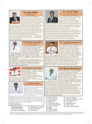 Dr. Akash Shukla is a Director  Consultant of
Hepatology Department at Sir H. N. Reliance Foundation
Hospital. He is an expert and done pioneering work in the
non- European to be nominated to the steering committee
of the Vascular Liver diseases interest Group, EASL,
Europe. He has also been part of authoring several international and national disease
management guidelines for various liver diseases like Vascular Liver disease, acute
Liver failure, acute on chronic liver failure, nutrition in Cirrhosis, Hepatitis B,
Hepatitis C, non- alcoholic fatty liver disease, ascites  Hepatocellular carcinoma. He
is known for his excellent work in various aspects of liver diseases especially Ascites,
NASH, alcoholic liver disease, Hepatitis B  C and Hepatocellular carcinoma (HCC).
He is TRG member for National viral hepatitis control program, GoI.
Honorary
posts of Jt Director (in-charge) ROTTO-SOTTO West and Maharashtra  Jt
Secretary, ZTCC Mumbai. He is also state advisory committee member for GoM on
organ donation and transplant.
Dr. Akash Shukla
MBBS, MD(Medicine), DMC
(Gastroenterology)
Dr. Anvay Mulay is the Director of Advanced
Cardiac Surgery  Heart Transplant De-
partment at Sir H. N. Reliance Foundation
Hospital. He has more than 30 years of vast
Transplant. He has pioneered Heart, Lung Transplant, Heart and Lung and
Ventricular Assist Device surgeries in Western India and is responsible for
setting up comprehensive advanced heart care clinics.
He is among the few surgeons, who have experience and still practicing
minimal invasive cardiac surgery and special interest in native valve preserva-
researcher and has undertaken several clinical research projects. He has
authored various research articles and has several publications.
Dr. Anvay Mulay
MBBS, MS (General Surgery), MCH (CVTS),
MRCS (Cardiothoracic surgery)
Dr. Santoshi Nagaonkar is the Director
of department of Urology, Urological
Oncology and Robotic Surgery at
Sir H. N. Reliance Foundation Hospital.
He has over 20 years of experience, of
which 12 years are of working as a
Consultant Urologist in Australia. Dr. Nagaonkar holds
Urological Fellowships from Australia (FRACS), India (DNB-
Urology) and European Board (FEBU). For his Indian
fellowship examination, Dr. Nagaonkar was awarded the H S
Bhat Gold Medal for securing highest marks at National level
in year 2002/03.
Dr. Nagaonkar has consolidated his urological practice in
the subject of Urological cancer surgery and Robotic Surgery.
Dr. Nagaonkar is a member of Urological Society of India
(USI), Urological Society of Australia and New Zealand
(USANZ), American Urological Association (AUA) and
European Board of Urology (EBU).
Dr. Santoshi Nagaonkar
MBBS, MS (General Surgery), DNB
(Surgery  Urology)
Dr. Aashish Contractor is the Director
and Consultant of Department of
Rehabilitation and Sports Medicine at
the Sir H. N. Reliance Foundation
Hospital. He is also a fellow of the
American College of Sports Medicine.
He has 25 years of clinical experience,
and is widely recognized as the pioneer of cardiac rehabilitation
and sports cardiology in India. He is the Vice-Chair of the
International Council of Cardiovascular Prevention and
Rehabilitation, which includes more than 40 countries around
the world. He has been the founding Medical Director for
Mumbai Marathon from 2004 till 2014, as well as other
international sporting events in India. He is the author of
heart disease prevention.
Dr. Aashish Contractor
MBBS, MED (US), FACSM
Dr. Paresh Marathe is working as Head -
Dept of Pathology at Bombay Hospital
and Medical Research Centre.
also Associate Prof - MUHS.
He has actively led the laboratory
during Covid times and also responsible
for smooth functioning of Transfusion services.
He is instrumental in setting up of new Molecular Biology
Laboratory at Bombay Hospital.
DR.PARESH MARATHE
Medical Oncology
Dr. Suresh Advani
Dr. Indoo Ammbulkar
Dr. Mohan Menon
Dr. Pritam Kataria
Dr. Asha Kapadia
Dr. Rohit Pai
Dr. Vashishth Maniar
Dr. Ashish Vijay Bakshi
Dr. Sachin Trivedi
Sexology
Dr. Ishwar Gilada
Dr. Rajan Bhosle
Dr. Prakash Kothari
Dr. Chaitali Mahajan Trivedi
Dr. Rahul Bhatambre
Dr. J. K. Nath
Dr. Riddhish Maru
Dr. Rupin Shah
Dr. Rajan Brahmabhatt
sole property of NebMedia and Research and reproduction in any manner needs our prior permission. In case of any queries, you can reach us at nebsurvey@gmail.com
Dr. Shyam Shrivastava
Consultant, Transplant Surgery Center for Liver, Pancreas and
Intestine Transplantation Nanavati Max Super Speciality
Hospital, Vile Parle(West), Mumbai400056.
Education: MBBS- Seth G S Medical College and KEM
Hospitals, Mumbai, India, MS (General Surgery) Topiwala
National Medical CollegeandB.Y.L NairHospital,Mumbai,
DNB (Surgical Gastroenterology) Sir Ganga Ram Hospital,
New Delhi ASTS Fellow - Abdominal Multi-Organ
Transplant Surgery Program (Liver, Pancreas, Intestine 
Kidney), Jackson Memorial Hospital, University of Miami,
USA Robotic HPB Surgery, Jackson Memorial Hospital, University of Miami,USA
Areas ofinterest: Liver Transplantation (Adult and Pediatric), Simultaneous Liver and Kidney
Transplantation, Simultaneous Pancreas and Kidney Transplantation, Pancreas Transplantation, ntestine
Rehabilitation and Transplantation, Multi-Visceral Transplantation, Open, Laparoscopic and Robotic
Hepatobiliary and Pancrea
Transplantation ,Dr Ankush Golhar has received Best Resident Award at Topiwala National Medical College
and B.Y.L Nair hospital, Mumbai, 2012 and Best Poster Paper Award for scientific Paper at XXVII Annual
Conference of IndianAssociation of Surgical Gastroenterology, Oct 2017
Appointment:+91 9599215795
Website: https://transplantsurgeon.org
Email: ankush9golhar@gmail.com
Dr Ankush Golhar
MBBS, MS, DNB (Surgical Gastroenterology), FASTS
Dr. Maheboob M. Basade
Dr. Sewanti Limaye
Dr. Suhas Agre
 