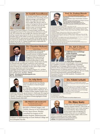 Specialist in Retinal Surgery and
LASERS, Director of ACCURASIGHT
Pvt Ltd, Opera House, Mumbai.
Consultant Eye Surgeon at P.D.
Hinduja Hospital, MahimAssociate
Professor in Ophthalmology at Grant Medical College and
Sir J.J.Hospital, Byculla.
DR PREETAM SAMANT
MS,DNB,FRCS(Edin),DOMS,
FCPS,FICO(UK),FMRF
Dr Sanjith Saseedharan is very well
renowned for his astounding clinical
skills,knowledge, and experience
which has made him one of the
comes to saving lives.He has trained
in three continents and has 101
articles in peer reviewed journals,
written two books as single
author,12 text book chapters, 8 research paper awards,one
care. He remains the most sought afer clinician and teacher
and has trained many doctors in the art of critical care.He is the
president elect of the Indian society for parenteral and enteral
nutrition(ISPEN) and executive member of the Indian society
of critical care medicine.Dr Sanjith presently heads the dept of
critical care at the S.L. Raheja hospital and is responsible for
Dr Sanjith Saseedharan
Director at Apricity Ent Care (Bandra
west), Consultant at Lilavati Hospital
bandra (w)
Dr. Adip Shetty is Head of Department at
Rajawadi Hospital (BMC) Ghatkopar. He is
Implant Surgeon from
Innsbruck Austria. His special interest is Endoscopic Ear surgeries
and Cochlear Implants. Assistant Editor for international journal
( IJHNS ). President of Association of Otolaryngologists of India
( Mumbai branch) 2022-2023
MBBS. M.S.(ENT)F.A.G.E
Dr. Bijoy Kutty is the managing partner of
Platinum Hospitals Mulund- a state of the art
150 bedded Tertiary Care Centre catering to
He has trained under the legendary Dr.
Naresh Trehan and is an accomplished
interest in minimally invasive cardiac surgery.
Email: bijoykutty@platinumhospitalmulund.in
website: www.platinumhospitalmulund.in
Dr. Bijoy Kutty
He completed his neurosurgical
training from the prestigious
National Institute of Mental Health
and Neurosciences (NIMHANS,
Bangalore) following which he
completed two internationally
acclaimed fellowships in spine
surgery and nerve surgery from Canada. He has been a faculty
in national and international conferences with numerous
internation
areas of interest are minimally invasive spine surgery, brain
tumours, head injury and nerve surgery.
MRC Bldg.Bombay Hospital and Medical Research Centre,12,
New Marine Lines, Mumbai -400020
Email – drmohantychandan@gmail.com,
Ph. No -8451938613
MBBS, M.Ch(Neurosurgery), FISS (Canada),
FIPNS (Canada)
Addl Director-Cardiology-
Jaslok Hospital
Interventional Cardiologist-
Breach Candy
HN reliance
Nanavati
Asian Heart Hospital
Senior Interventional Cardioliogist; 35yrs of experience
in Complex Coronary Angioplasties (including
Rotablation Technique; Intravascular Ultrasound
(IVUS), OCT and TAVR(Transcathetar Aortic Valve
Replacement) in Elderly patients.Conducted several
coronary interventional training programs all over India
Several international & national publications.
Examiner/Teacher to DM students. President CSI
Mumbai Chapter.
M.S.(Orth) Bom) D.Orth, D.N.B.Orth FASIF(Germany)
FASIF (Swiss)
Navigation & Robotic surgery Trained (Sydney, Australia &
Singapore)
Director, Arthritis & Joint Replacement Surgery Nanavati
Max Superspeciality Hospital, Mumbai.
“Superspeciality Unit in Joint Replacement” by
Maharashtra University of Health Science (MUHS)
•
Prof. Dr. Pradeep Bhosale
Top Joint Replacement Surgeon
 