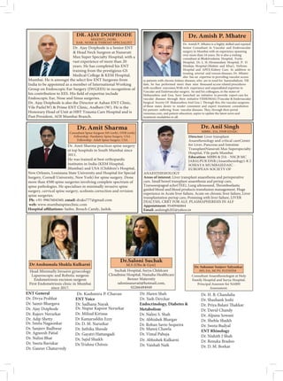 Suchak Hospital, Surya Childcare
Cloudnine Hospital, Namaha Healthcare
Benzer Maternity
saloninanavati@hotmail.com,
02266494949
Dr. Ajay Doiphode is a Senior ENT
& Head Neck Surgeon at Nanavati
Max Super Specialty Hospital, with a
vast experience of more than 20
years. He has completed his ENT
training from the prestigious GS
Medical College & KEM Hospital,
Mumbai. He is amongst the select few ENT Surgeons from
India to be appointed as a member of International Working
Group on Endoscopic Ear Surgery (IWGEES) in recognition of
Endoscopic Ear, Nose and Sinus surgeries.
Dr. Ajay Doiphode is also the Director at Aahan ENT Clinic,
Vile Parle(W) & Prime ENT Clinic, Andheri (W). He is the
Honorary Head of Unit at HBT Trauma Care Hospital and is
Dr. Amish P. Mhatre is a highly skilled and reputed
Senior Consultant in Vascular and Endovascular
surgery in Mumbai with an experience spanning
over more than 16 years. He is also a visiting
consultant at Bhaktivedanta Hospital, Fortis
Hospital, Dr. L. H. Hiranandani Hospital, P. D.
Hinduja Hospital (Mahim and Khar), Nefrons
Hospital and APEX Kidney Care. In addition to
treating arterial and venous diseases, Dr. Mhatre
also has an expertise in providing vascular access
to patients with chronic kidney diseases, who are in need for haemodialysis. Till
date, he has performed more than nine thousand access related procedures
with excellent outcomes.With rich experience and unparalleled expertise in
Vascular and Endovascular surgery, he and his colleagues, in the states of
Maharashtra and Goa, have launched an initiative to provide expert care for
vascular diseases through their initiative VESSOMAG (Vascular & Endovascular
of these states desire to render consistent and expert treatment consultation
vessomas.com, and patient education, aspire to update the latest news and
treatment modalities to all.
Dr. Amit Sharma practices spine surgery
at top hospitals in South Mumbai since
2011.
He was trained at best orthopaedic
institutes in India (KEM Hospital,
Mumbai) and USA (Children’s Hospital,
New Orleans, Louisiana State University and Hospital for Special
Surgery, Cornell University, New York) for spine surgery. Done
more than 4500 spine surgeries involving complete spectrum of
spine pathologies. He specialises in minimally invasive spine
surgery, cervical spine surgery, scoliosis correction and revision
spine surgeries.
Ph: +91-9967604560, email: draks777@gmail.com
web: www.mumbaispineclinic.com
Consultant Spine Surgeon MS (orth), DNB (orth)
Fellowship- Paediatric Spine Surgery, USA
Fellowship- Adult Spine Surgery, USA
Director: Liver transplant
Anaesthesiology and critical careCenter
for Liver, Pancreas and Intestine
TransplantNanavati Max Superspecialty
Hospital, Vile parle Mumbai
Education: MBBS & DA - NSCB MC
JABALPUR DNB (Anaesthesiology)-K J
SOMAYA MUMBAIEDAIC -
EUROPEAN SOCIETY OF
ANAESTHESIOLOGY
Areas of interest: Liver transplant anaesthesia and perioperative
care, Small bowel transplant anaesthesia and periop care,
guided blood and blood products transfusion management. Huge
experience in Acute liver failure, Acute on chronic liver failure, Liver
transplantation periop care, Poisining with liver failure, LIVER
DIALYSIS, CRRT FOR ALF, PLASMAPHERESIS IN ALF
Appointment: 9540946864
Email: anilsingh202@yahoo.in
MBBS , DA, DNB EDAIC
ENT General
Dr. Divya Prabhat
Dr. Samir Bhargava
Dr. Ajay Doiphode
Dr. Rajeev Nerurkar
ENT Voice
Dr. Sadhana Nayak
Dr. Agneesh Patial
Dr. Nalini Bhat
Dr. Sweta Baviskar
Dr. Gaurav Chaturvedy
Dr. D. M. Narurkar
Dr. Juthika Sheode
Dr. Gayatri Hattangadi
Dr. Sajid Shaikh
Dr.Trishna Chitnis
Dr. Adip Shetty
Dr. Nupur Kapoor Nerurkar
Dr. Yash Devckar
Endocrinology, Diabetes &
Metabolism
Dr. Nalini S. Shah
Dr. Abhishek Bhargav
Dr. Rohan Savio Sequeira
Dr. Smita Nagaonkar
Dr. Sanjeev Badhwar
Dr. Milind Kirtane
Dr Kamaruddin Ezzy
Dr. H. B. Chandalia
Dr. Shashank Joshi
Dr. David Chandy
Dr. Alpana Sowani
Dr. Shehla Shaikh
Dr. Sweta Budyal
ENT Rhinology
Dr. Nishith J Shah
Dr. Renuka Bradoo
Dr. D. M. Borkar
Dr. Kashmira P. Chavan Dr. Haren Shah
Dr. Manoj Chawla
Dr. Vimal Pahuja
Dr. Abhishek Kulkarni
Dr. Vaishali Naik
 