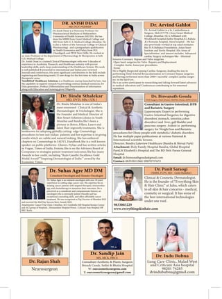 Dr.Anish Desai is a Honorary Professor for
Pharmaceutical Medicine at Maharashtra
University of Health Sciences (MUHS). He has
done his MBBS from Grant Medical College and
MD from Seth G. S. Medical College ,Mumbai. He
is also a Fellow of the American College of Clinical
in Health Economics and Policy from PGI
Chandigarh and PFHI New Delhi. He worked as
G.S. Medical College.
Dr. Anish Desai is a trained Clinical Pharmacologist with over 3 decades of
experience in Academia, Research, and Healthcare industry with proven
leadership skills, and a deep understanding of the Healthcare System. His work
is well published & presented in international and Indian peer reviewed
therapeutic areas.
‘IntelliMed’ Healthcare Solutions is a Healthcare startup launched by him , has
the capability to support research by providing contract medical resources, for
along with Education and training given Diligently .
DR. ANISH DESAI
MD. FCP. PGDHEP
Dr. Arvind Gahlot is a Sr. Cardiothoracic
Surgeon. Mch (CVTS ) from Grant Medical
Wockhardt hospital,Saifee Hospital,S.L.Raheja
,K.J Somaiya hospital, Aims hospital .He has
also previously worked at top rated institutes
like H.N.Reliance Foundation ,Asian heart
Institute and Fortis Hospital .His Areas of
Specialization and interest includes Advanced
cardiac Surgery techniques like -Minimal
Invasive Coronary Bypass and Valve surgeries
-Open heart surgeries for Valve Repairs and Replacement
- Complex Aortic Aneurysm procedures.
-Ecmo
He is Highly Respected among Cardiac Surgeons ,leading the way in
performing Total Arterial Revascularization in Coronary bypass surgeries
and having performed more than 2000+ sucessful complex cardiac surger-
ies in the last 8 yrs .
He is an active participant in researching and taking forward latest advances
reputation.
Dr. Arvind Gahlot
Dr. Bindu Sthalekar is one of India’s
most renowned Clinical & Aesthetic
Dermatologist & Trichologist. She is
the Founder and Medical Director of
Skin Smart Solutions clinics in South
Mumbai and Bandra.She’s been a
pioneer in Botox, Fillers, Lasers and
latest Hair regrowth treatments. She is
bestknown for adopting globally cutting- edge Cosmetology
procedures to best suit Indian patients and her expertise is in giving
results which are subtle and natural looking. She has authored
chapters on Cosmetology in IADVL Handbook.She is a well known
speaker on public platforms- Glamrs, Nykaa and has written articles
in Vogue, Times of India, Femina.She is on the Advisory Board of
Companies to strategise patient treatment outcomes.She has many
Awards to her credit, including “Rajiv Gandhi Excellence Gold
Medal Award”“Inspiring Dermatologist of India “ award by the
Economic Times
MD, DVD, MSc ( UK )
Consultant in Gastro-Intestinal, HPB
and Bariatric Surgery
Laparoscopic Expert in performing
Gastro-Intestinal Surgeries for digestive
disorders( stomach, intestine,colon
disorders) and liver, gall bladder and
pancreas surgery. Ardent in performing
surgery for Weight loss and Bariatric
procedures for Obese people with metabolic/ diabetic disorders.
He has multiple paper publications at various National &
Director, Bandra Lakeview Healthcare (Bandra & Shivaji Park)
Attachment: Holy Family Hospital Bandra, Global Hospital
Hospital
Email:
Contact:
Clinical & Cosmetic Dermatologist.
He is the founder of “Everything Skin
& Hair Clinic” at Juhu, which caters
to all skin & hair concerns - medical,
cosmetic or surgical. It has some of
the best international technologies
under one roof.
9833003229
www.everythingskinhair.com
(MBBS, FCPS, MD - Gold Medalist)
Consultant Aesthetic & Plastic Surgeon
Breach Candy, Saifee & Bhatia Hospital
W: ourcosmeticsurgeon.com
E: ourcosmeticsurgeon@gmail.com
Dr. Sandip Jain
MS, MCh, FRCS
Dr. Suhas Agre is an eminent oncologist with over 10 years'
experience in cutting-edge cancer care. His expertise lies in
treating cancer patients with targeted therapies, immunother-
apy, and chemotherapy to maximize their outcomes. He is
perceived as a considerate and compassionate listener, an
oncologist who is extremely patient-friendly and has
treatment. He was recognized as Top Doctors of Mumbai 2022
and received the Mid Day Success Story Award, 2022.
Attachments: Cancer One Clinic Chembur, ACI Cumballa Hill Hospital Kemps Corner
Dr. Suhas Agre MD DM
Consultant Oncologist and Hemato-Oncologist
Neurosurgeon
 