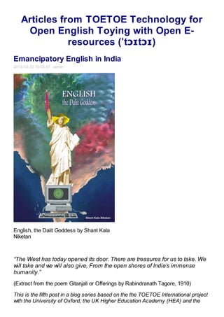 Articles from TOETOE Technology for
    Open English Toying with Open E-
              resources (ˈtɔɪtɔɪ)
Emancipatory English in India
2013-03-22 10:03:47 admin




English, the Dalit Goddess by Shant Kala
Niketan



“The West has today opened its door. There are treasures for us to take. We
will take and we will also give, From the open shores of India’s immense
humanity.”
(Extract from the poem Gitanjali or Offerings by Rabindranath Tagore, 1910)

This is the fifth post in a blog series based on the the TOETOE International project
with the University of Oxford, the UK Higher Education Academy (HEA) and the
 
