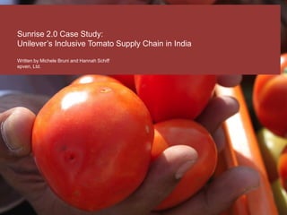 Sunrise 2.0 Case Study:
Unilever’s Inclusive Tomato Supply Chain in India
Written by Michele Bruni and Hannah Schiff
epven, Ltd.
 