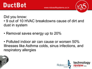 www.robosoftsystems.co.in



Did you know:
? 9 out of 10 HVAC breakdowns cause of dirt and
dust in system

? Removal saves energy up to 20%

? Polluted indoor air can cause or worsen 50%
Illnesses like Asthma colds, sinus infections, and
respiratory allergies
 