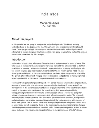 India	Trade	
	
Marko Vasiljevic	
Oct.16.2019.
	
	
About	this	project	
	
In this project, we are going to analysis the Indian foreign trade. This kernel is easily
understandable to the beginner like me. This verbosity tries to explain everything I could
know. Once you get through the notebook, you can find this useful and straightforward. I
attempted to explain things as simple as possible. I am going to use plotly, matplotlib, seaborn
visualization to explore the data analysis.	
Introduction
Indian exports have come a long way from the time of independence in terms of value. The
total value of India’s merchandise exports increased from USD 1.3 billion in 1950-51 to USD
63.8 billion in 2003-04 – a compound rate of 7.6 per cent.Indian economy and foreign trade
has shown progress post liberalization. In contrast to the pre-reform period (1950-90), the
actual growth of exports in the post-reform period has been above the potential offered by
the growth of world demand. The gap between the actual and potential is mainly explained
by an improvement in the overall competitiveness of India’s exports.
The major trade policy changes in the post-1991 period included simplification of procedures,
removal of quantitative restrictions and substantial reduction in tariff rates. A significant
development in the current account of balance of payments in the 1990s was the remarkable
growth in the exports of invisibles to the rest of world. This was made possible by
unfrequented growth in information and communication related services like computer
software, hardware, internet, e - commerce and telecommunication sector. The economic
reforms process introduced since 1991 with focus on liberalization, openness, transparency
and globalization has enabled increased integration of the Indian economy with the rest of
world. The growth rate of India‟s trade is increasingly dependent on exogenous factors such
as world trade growth (especially those of the trading partners), international price changes
and development in the competitor countries. Cross currency exchange rates as well as dollar
rupee exchange rate movements also get reflected in the performance of India‟s trade.
 