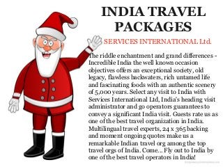 INDIA TRAVEL
PACKAGES
SERVICES INTERNATIONAL Ltd.
The riddle enchantment and grand differences -
Incredible India the well known occasion
objectives offers an exceptional society, old
legacy, flawless backwaters, rich untamed life
and fascinating foods with an authentic scenery
of 5,000 years. Select any visit to India with
Services International Ltd, India's heading visit
administrator and go operators guarantees to
convey a significant India visit. Guests rate us as
one of the best travel organization in India.
Multilingual travel experts, 24 x 365 backing
and moment ongoing quotes make us a
remarkable Indian travel org among the top
travel orgs of India. Come... Fly out to India by
one of the best travel operators in India!
 