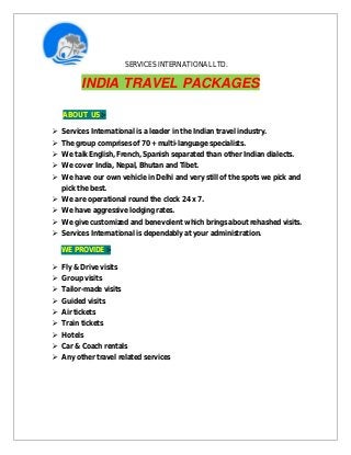 SERVICES INTERNATIONAL LTD.
INDIA TRAVEL PACKAGES
ABOUT US :-
 Services International is a leader in the Indian travel industry.
 The group comprises of 70 + multi-language specialists.
 We talk English, French, Spanish separated than other Indian dialects.
 We cover India, Nepal, Bhutan and Tibet.
 We have our own vehicle in Delhi and very still of the spots we pick and
pick the best.
 We are operational round the clock 24 x 7.
 We have aggressive lodging rates.
 We give customized and benevolent which brings about rehashed visits.
 Services International is dependably at your administration.
WE PROVIDE :-
 Fly & Drive visits
 Group visits
 Tailor-made visits
 Guided visits
 Air tickets
 Train tickets
 Hotels
 Car & Coach rentals
 Any other travel related services
 