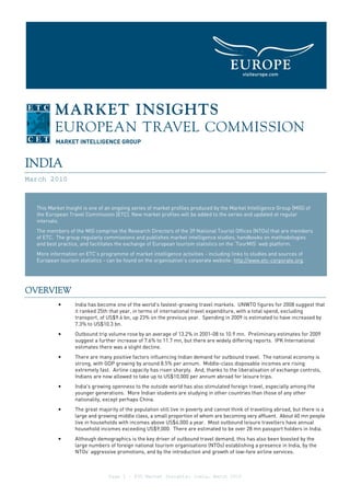 INDIA
March 2010



  This Market Insight is one of an ongoing series of market profiles produced by the Market Intelligence Group [MIG] of
  the European Travel Commission [ETC]. New market profiles will be added to the series and updated at regular
  intervals.
  The members of the MIG comprise the Research Directors of the 39 National Tourist Offices (NTOs) that are members
  of ETC. The group regularly commissions and publishes market intelligence studies, handbooks on methodologies
  and best practice, and facilitates the exchange of European tourism statistics on the ‘TourMIS’ web platform.
  More information on ETC’s programme of market intelligence activities - including links to studies and sources of
  European tourism statistics - can be found on the organisation’s corporate website: http://www.etc-corporate.org.




OVERVIEW
           •      India has become one of the world's fastest-growing travel markets. UNWTO figures for 2008 suggest that
                  it ranked 25th that year, in terms of international travel expenditure, with a total spend, excluding
                  transport, of US$9.6 bn, up 23% on the previous year. Spending in 2009 is estimated to have increased by
                  7.3% to US$10.3 bn.
           •      Outbound trip volume rose by an average of 13.2% in 2001-08 to 10.9 mn. Preliminary estimates for 2009
                  suggest a further increase of 7.6% to 11.7 mn, but there are widely differing reports. IPK International
                  estimates there was a slight decline.
           •      There are many positive factors influencing Indian demand for outbound travel. The national economy is
                  strong, with GDP growing by around 8.5% per annum. Middle-class disposable incomes are rising
                  extremely fast. Airline capacity has risen sharply. And, thanks to the liberalisation of exchange controls,
                  Indians are now allowed to take up to US$10,000 per annum abroad for leisure trips.
           •      India's growing openness to the outside world has also stimulated foreign travel, especially among the
                  younger generations. More Indian students are studying in other countries than those of any other
                  nationality, except perhaps China.
           •      The great majority of the population still live in poverty and cannot think of travelling abroad, but there is a
                  large and growing middle class, a small proportion of whom are becoming very affluent. About 60 mn people
                  live in households with incomes above US$4,000 a year. Most outbound leisure travellers have annual
                  household incomes exceeding US$9,000. There are estimated to be over 28 mn passport holders in India.
           •      Although demographics is the key driver of outbound travel demand, this has also been boosted by the
                  large numbers of foreign national tourism organisations (NTOs) establishing a presence in India, by the
                  NTOs’ aggressive promotions, and by the introduction and growth of low-fare airline services.



                                 Page 1 – ETC Market Insights: India, March 2010
 