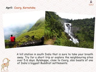 April: Coorg, Karnataka
A hill station in south India that is sure to take your breath
away. Try for a short trip or explore the neighbouring sites
over 5-6 days. Bylekuppe, close to Coorg, also boasts of one
of India's biggest Buddhist settlements.
 