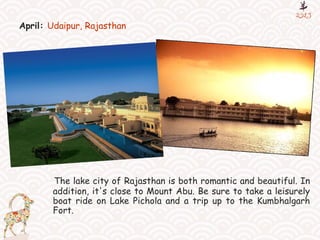 April: Udaipur, Rajasthan
The lake city of Rajasthan is both romantic and beautiful. In
addition, it's close to Mount Abu. Be sure to take a leisurely
boat ride on Lake Pichola and a trip up to the Kumbhalgarh
Fort.
 