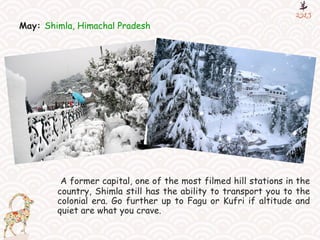 May: Shimla, Himachal Pradesh
A former capital, one of the most filmed hill stations in the
country, Shimla still has the ability to transport you to the
colonial era. Go further up to Fagu or Kufri if altitude and
quiet are what you crave.
 