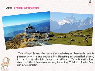 June: Chopta, Uttarakhand
The village forms the base for trekking to Tungnath, and is
popular with old and young alike. Boasting of unspoiled beauty
in the lap of the Himalayas, the village offers breathtaking
views of the Himalayan range, including Trishul, Nanda Devi
and Chaukhamba.
 