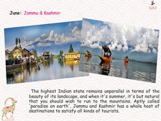 June: Jammu & Kashmir
The highest Indian state remains unparallel in terms of the
beauty of its landscape, and when it's summer, it's but natural
that you should wish to run to the mountains. Aptly called
'paradise on earth', Jammu and Kashmir has a whole host of
destinations to satisfy all kinds of tourists.
 