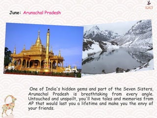 June: Arunachal Pradesh
One of India's hidden gems and part of the Seven Sisters,
Arunachal Pradesh is breathtaking from every angle.
Untouched and unspoilt, you'll have tales and memories from
AP that would last you a lifetime and make you the envy of
your friends.
 