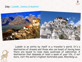 July: Ladakh, Jammu & Kashmir
Ladakh is an entity by itself in a traveller's world. It's a
destination of dreams and those who can boast of having been
there are bound to raise many eyebrows of admiration. A
destination that demands at least a week of your life, if not
more, visit the world's highest motorable pass, Khardong La.
 