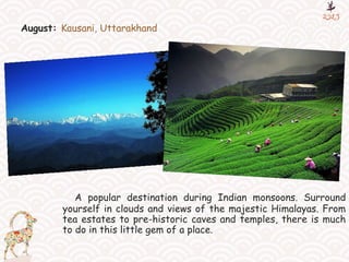 August: Kausani, Uttarakhand
A popular destination during Indian monsoons. Surround
yourself in clouds and views of the majestic Himalayas. From
tea estates to pre-historic caves and temples, there is much
to do in this little gem of a place.
 