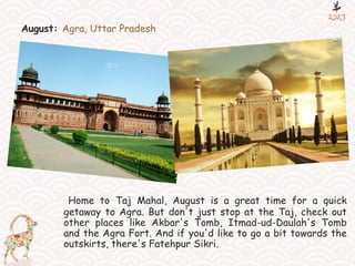 August: Agra, Uttar Pradesh
Home to Taj Mahal, August is a great time for a quick
getaway to Agra. But don't just stop at the Taj, check out
other places like Akbar's Tomb, Itmad-ud-Daulah's Tomb
and the Agra Fort. And if you'd like to go a bit towards the
outskirts, there's Fatehpur Sikri.
 