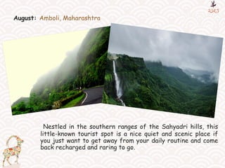 August: Amboli, Maharashtra
Nestled in the southern ranges of the Sahyadri hills, this
little-known tourist spot is a nice quiet and scenic place if
you just want to get away from your daily routine and come
back recharged and raring to go.
 