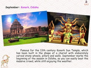 September: Konark, Odisha
Famous for the 13th century Konark Sun Temple, which
has been built in the shape of a chariot with elaborately
carved stone wheels, pillars and walls. September marks the
beginning of the season in Odisha, so you can easily beat the
massive crowd, while still enjoying the weather.
 