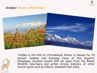 October: Binsar, Uttarakhand
Hidden in the hills of Uttarakhand, Binsar is famous for its
ancient temples and stunning views of the majestic
Himalayas. Located around 300 km away from the Binsar
Wildlife Sanctuary and within driving distance of other
tourist spots such as Almora, Gananath and Jalna.
 