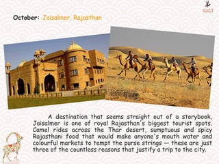 October: Jaisalmer, Rajasthan
A destination that seems straight out of a storybook,
Jaisalmer is one of royal Rajasthan's biggest tourist spots.
Camel rides across the Thar desert, sumptuous and spicy
Rajasthani food that would make anyone's mouth water and
colourful markets to tempt the purse strings — these are just
three of the countless reasons that justify a trip to the city.
 