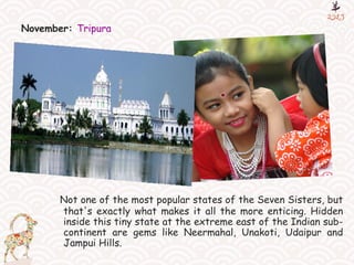 November: Tripura
Not one of the most popular states of the Seven Sisters, but
that's exactly what makes it all the more enticing. Hidden
inside this tiny state at the extreme east of the Indian sub-
continent are gems like Neermahal, Unakoti, Udaipur and
Jampui Hills.
 