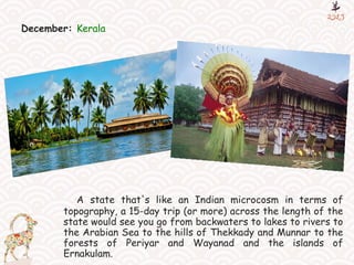 December: Kerala
A state that's like an Indian microcosm in terms of
topography, a 15-day trip (or more) across the length of the
state would see you go from backwaters to lakes to rivers to
the Arabian Sea to the hills of Thekkady and Munnar to the
forests of Periyar and Wayanad and the islands of
Ernakulam.
 