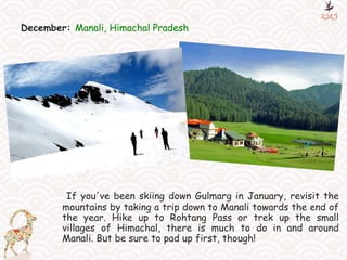 December: Manali, Himachal Pradesh
If you've been skiing down Gulmarg in January, revisit the
mountains by taking a trip down to Manali towards the end of
the year. Hike up to Rohtang Pass or trek up the small
villages of Himachal, there is much to do in and around
Manali. But be sure to pad up first, though!
 
