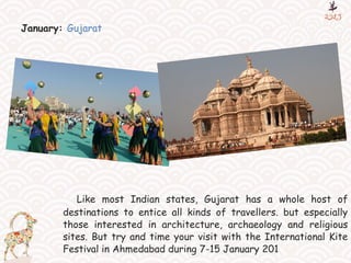 January: Gujarat
Like most Indian states, Gujarat has a whole host of
destinations to entice all kinds of travellers. but especially
those interested in architecture, archaeology and religious
sites. But try and time your visit with the International Kite
Festival in Ahmedabad during 7-15 January 201
 