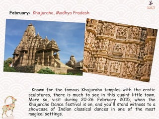 February: Khajuraho, Madhya Pradesh
Known for the famous Khajuraho temples with the erotic
sculptures, there is much to see in this quaint little town.
More so, visit during 20-26 February 2015, when the
Khajuraho Dance festival is on, and you'll stand witness to a
showcase of Indian classical dances in one of the most
magical settings.
 