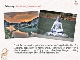 February: Rishikesh, Uttarakhand
Possibly the most popular white-water rafting destination for
Indians, especially in north India, Rishikesh is great for a
short weekend trip. Enjoy the refreshing Ganges cutting
through the slight chill in the February air.
 