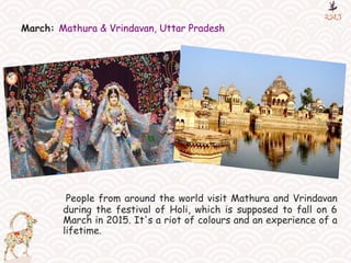 March: Mathura & Vrindavan, Uttar Pradesh
People from around the world visit Mathura and Vrindavan
during the festival of Holi, which is supposed to fall on 6
March in 2015. It's a riot of colours and an experience of a
lifetime.
 