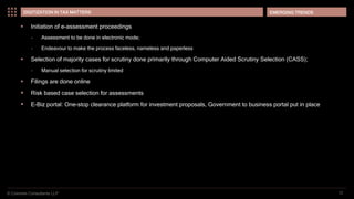 © Coinmen Consultants LLP
EMERGING TRENDS
12
DIGITIZATION IN TAX MATTERS
 Initiation of e-assessment proceedings
– Assessment to be done in electronic mode;
– Endeavour to make the process faceless, nameless and paperless
 Selection of majority cases for scrutiny done primarily through Computer Aided Scrutiny Selection (CASS);
– Manual selection for scrutiny limited
 Filings are done online
 Risk based case selection for assessments
 E-Biz portal: One-stop clearance platform for investment proposals, Government to business portal put in place
 
